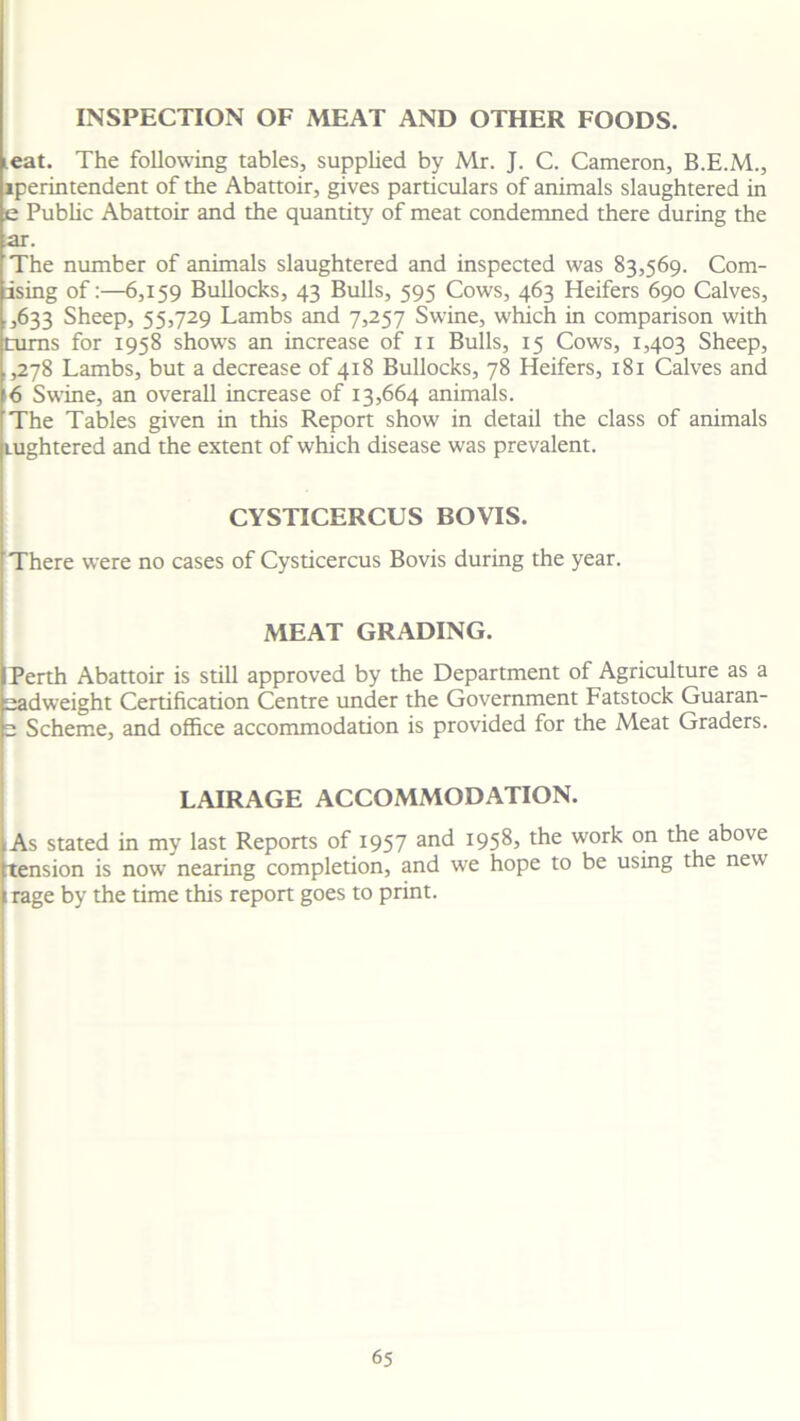 INSPECTION OF MEAT AND OTHER FOODS. leat. The following tables, supplied by Mr. J. C. Cameron, iperintendent of the Abattoir, gives particulars of animals slaughtered in e Public Abattoir and the quantity of meat condemned there during the ar. The number of animals slaughtered and inspected was 83,569. Com- ising of:—6,159 Bullocks, 43 Bulls, 595 Cows, 463 Heifers 690 Calves, ,633 Sheep, 55,729 Lambs and 7,257 Swine, which in comparison with turns for 1958 shows an increase of 11 Bulls, 15 Cows, 1,403 Sheep, ,,278 Lambs, but a decrease of 418 Bullocks, 78 Heifers, 181 Calves and 16 Swine, an overall increase of 13,664 animals. The Tables given in this Report show in detail the class of animals tughtered and the extent of which disease was prevalent. CYSTICERCUS BOVIS. There were no cases of Cysticercus Bovis during the year. MEAT GRADING. Perth Abattoir is still approved by the Department of Agriculture as a sadweight Certification Centre under the Government Fatstock Guaran- 2 Scheme, and office accommodation is provided for the Meat Graders. LAIRAGE ACCOMMODATION. As stated in my last Reports of 1957 and 1958, the work on the above tension is now nearing completion, and we hope to be using the new 1 rage by the time this report goes to print.