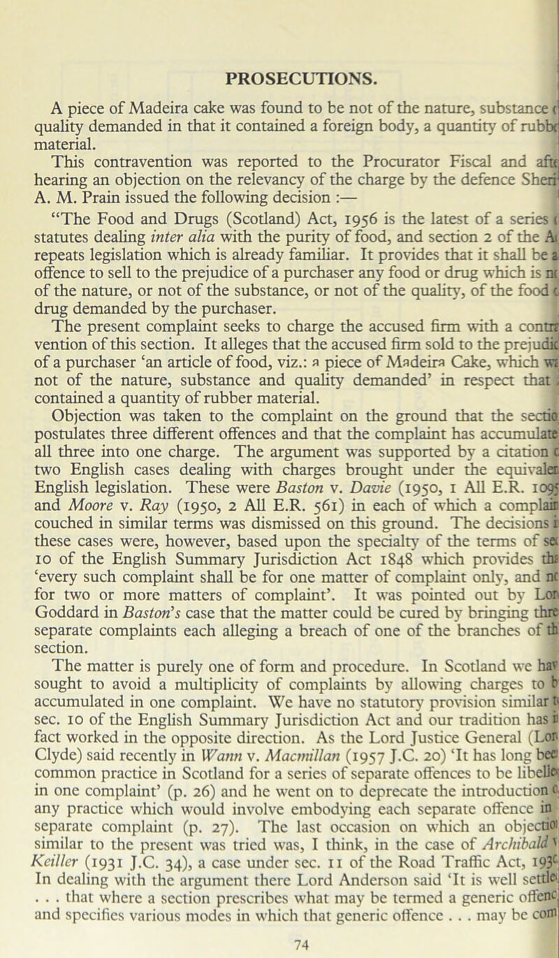 PROSECUTIONS. A piece of Madeira cake was found to be not of the nature, substance c quality demanded in that it contained a foreign body, a quantity of rubbf material. This contravention was reported to the Procurator Fiscal and aftti hearing an objection on the relevancy of the charge by the defence Sheri' A. M. Prain issued the following decision :— “The Food and Drugs (Scotland) Act, 1956 is the latest of a series ( statutes dealing inter alia with the purity of food, and section 2 of the A< repeats legislation which is already familiar. It provides that it shall be a offence to sell to the prejudice of a purchaser any food or drug which is nt of the nature, or not of the substance, or not of the quality, of the food c, drug demanded by the purchaser. The present complaint seeks to charge the accused firm with a contrt vention of this section. It alleges that the accused firm sold to the prejudic of a purchaser ‘an article of food, viz.: a piece of Madeira Cake, which w; not of the nature, substance and quality demanded’ in respect that j contained a quantity of rubber material. Objection was taken to the complaint on the ground that the sectio postulates three different offences and that the complaint has accumulate all three into one charge. The argument was supported by a citation c two English cases dealing with charges brought under the equivalet English legislation. These were Baston v. Davie (1950, 1 All E.R. 1095 and Moore v. Ray (1950, 2 All E.R. 561) in each of which a complair couched in similar terms was dismissed on this ground. The decisions i these cases were, however, based upon the specialty of the terms of se 10 of the English Summary Jurisdiction Act 1848 which provides th£ ‘every such complaint shall be for one matter of complaint only, and n( for two or more matters of complaint’. It was pointed out by Lor Goddard in Baston’s case that the matter could be cured by bringing thre separate complaints each alleging a breach of one of the branches of tb section. The matter is purely one of form and procedure. In Scotland we hav sought to avoid a multiplicity of complaints by allowing charges to b' accumulated in one complaint. We have no statutory7 provision similar ti sec. 10 of the English Summary Jurisdiction Act and our tradition has i fact worked in the opposite direction. As the Lord Justice General (Lor Clyde) said recently in Wann v. Macmillan (1957 J.C. 20) ‘It has long bee' common practice in Scotland for a series of separate offences to be libello in one complaint’ (p. 26) and he went on to deprecate the introduction c, any practice which would involve embodying each separate offence in separate complaint (p. 27). The last occasion on which an objectioi similar to the present was tried was, I think, in the case of ArchibaldV Keiller (1931 J.C. 34), a case under sec. n of the Road Traffic Act, i93c In dealing with the argument there Lord Anderson said ‘It is well settle1 . . . that where a section prescribes what may be termed a generic offenc and specifics various modes in which that generic offence . . . may be com