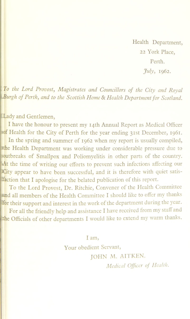 Health Department, 22 York Place, Perth. July, 1962. i To the Lord Provost, Magistrates and Councillors of the City and Royal -Burgh of Perth, and to the Scottish Home & Health Department for Scotland. .Lady and Gentlemen, I have the honour to present my 14th Annual Report as Medical Officer wf Health for the City of Perth for the year ending 31st December, 1961. In the spring and summer of 1962 when my report is usually compiled, ithe Health Department was working under considerable pressure due to soutbreaks of Smallpox and Poliomyelitis in other parts of the country. *At the time of writing our efforts to prevent such infections affecting our &City appear to have been successful, and it is therefore with quiet satis- faction that I apologise for the belated publication of this report. To the Lord Provost, Dr. Ritchie, Convener of the Health Committee and all members of the Health Committee I should like to offer my thanks for their support and interest in the work of the department during the year. For all the friendly help and assistance I have received from my stall and 2he Officials of other departments I would like to extend my warm thanks. I am. Your obedient Servant, JOHN M. AITKEN. Medical Officer of Health.