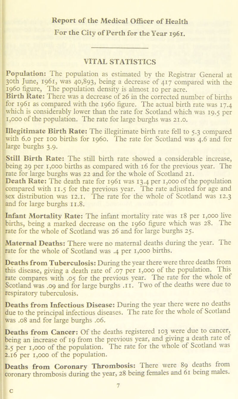 For the City of Perth for the Year 1961. VITAL STATISTICS Population: The population as estimated by the Registrar General at 30th June, 1961, was 40,893, being a decrease of 417 compared with the i960 figure. The population density is almost 10 per acre. Birth Rate: There was a decrease of 26 in the corrected number of births for 1961 as compared with the i960 figure. The actual birth rate was 17.4 which is considerably lower than the rate for Scotland which was 19.5 per 1,000 of the population. The rate for large burghs was 21.0. Illegitimate Birth Rate: The illegitimate birth rate fell to 5.3 compared with 6.0 per 100 births for i960. The rate for Scotland was 4.6 and for large burghs 3.9. Still Birth Rate: The still birth rate showed a considerable increase, being 29 per 1,000 births as compared with 16 for the previous year. The rate for large burghs was 22 and for the whole of Scotland 21. Death Rate: The death rate for 1961 was 13.4 per 1,000 of the population compared with 11.5 for the previous year. The rate adjusted for age and sex distribution was 12.1. The rate for the whole of Scotland was 12.3 and for large burghs 11.8. Infant Mortality Rate: The infant mortality rate was 18 per 1,000 live births, being a marked decrease on the i960 figure which was 28. The rate for the whole of Scotland was 26 and for large burghs 25. Maternal Deaths: There were no maternal deaths during the year. The rate for the whole of Scotland was .4 per 1,000 births. Deaths from Tuberculosis: During the year there were three deaths from this disease, giving a death rate of .07 per 1,000 of the population. This rate compares with .05 for the previous year. The rate for the whole of Scotland was .09 and for large burghs .11. Two of the deaths were due to respiratory tuberculosis. Deaths from Infectious Disease: During the year there were no deaths due to the principal infectious diseases. The rate for the whole of Scotland was .08 and for large burghs .06. Deaths from Cancer: Of the deaths registered 103 were due to cancer, being an increase of 19 from the previous year, and giving a death rate of 2.5 per 1,000 of the population. The rate for the whole of Scotland was 2.16 per 1,000 of the population. Deaths from Coronary Thrombosis: There were 89 deaths from coronary thrombosis during the year, 28 being females and 61 being males. c