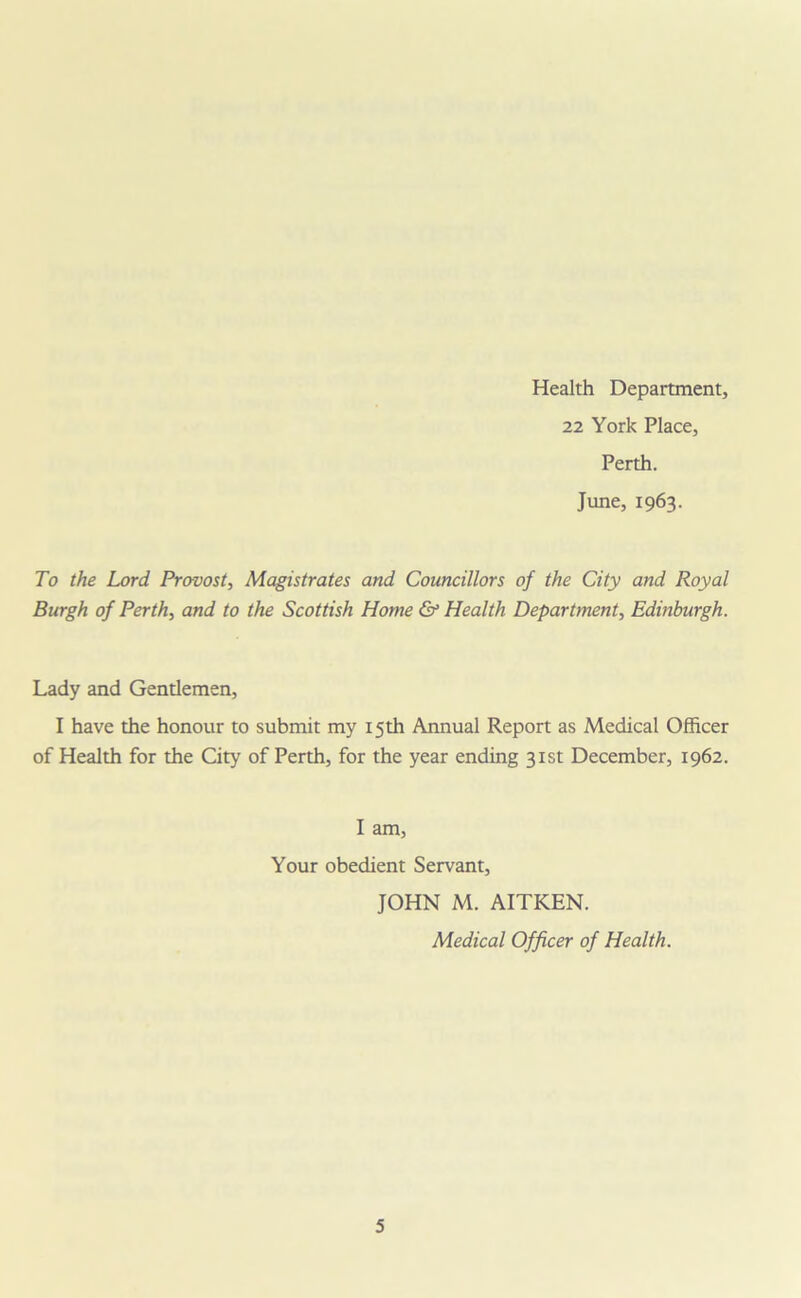 Health Department, 22 York Place, Perth. June, 1963. To the Lord Provost, Magistrates and Councillors of the City and Royal Burgh of Perth, and to the Scottish Home & Health Department, Edinburgh. Lady and Gentlemen, I have the honour to submit my 15th Annual Report as Medical Officer of Health for the City of Perth, for the year ending 31st December, 1962. I am, Your obedient Servant, JOHN M. AITKEN. Medical Officer of Health.