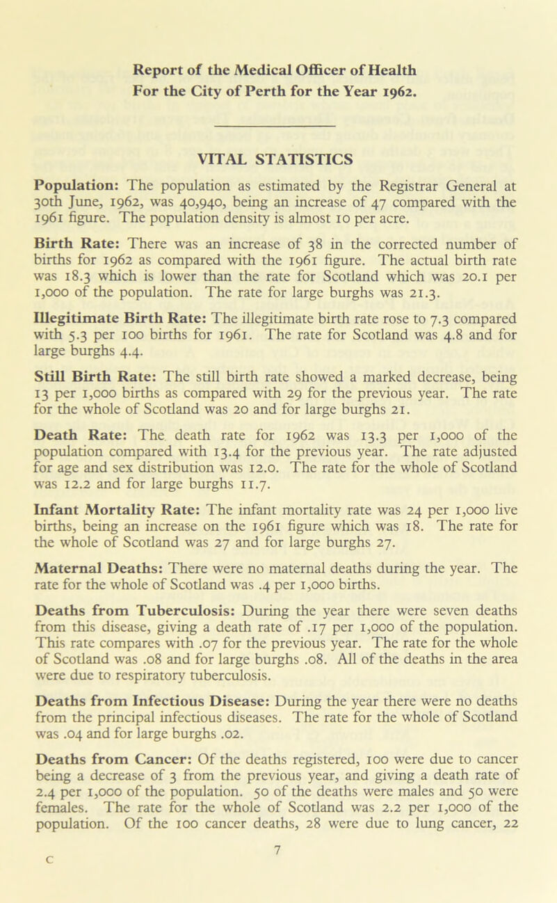 Report of the Medical Officer of Health For the City of Perth for the Year 1962. VITAL STATISTICS Population: The population as estimated by the Registrar General at 30th June, 1962, was 40,940, being an increase of 47 compared with the 1961 figure. The population density is almost 10 per acre. Birth Rate: There was an increase of 38 in the corrected number of births for 1962 as compared with the 1961 figure. The actual birth rate was 18.3 which is lower than the rate for Scotland which was 20.1 per 1,000 of the population. The rate for large burghs was 21.3. Illegitimate Birth Rate: The illegitimate birth rate rose to 7.3 compared with 5.3 per 100 births for 1961. The rate for Scotland was 4.8 and for large burghs 4.4. Still Birth Rate: The still birth rate showed a marked decrease, being 13 per 1,000 births as compared with 29 for the previous year. The rate for the whole of Scotland was 20 and for large burghs 21. Death Rate: The death rate for 1962 was 13.3 per 1,000 of the population compared with 13.4 for the previous year. The rate adjusted for age and sex distribution was 12.0. The rate for the whole of Scotland was 12.2 and for large burghs 11.7. Infant Mortality Rate: The infant mortality rate was 24 per 1,000 live births, being an increase on the 1961 figure which was 18. The rate for the whole of Scotland was 27 and for large burghs 27. Maternal Deaths: There were no maternal deaths during the year. The rate for the whole of Scotland was .4 per 1,000 births. Deaths from Tuberculosis: During the year there were seven deaths from this disease, giving a death rate of .17 per 1,000 of the population. This rate compares with .07 for the previous year. The rate for the whole of Scotland was .08 and for large burghs .08. All of the deaths in the area were due to respiratory tuberculosis. Deaths from Infectious Disease: During the year there were no deaths from the principal infectious diseases. The rate for the whole of Scotland was .04 and for large burghs .02. Deaths from Cancer: Of the deaths registered, 100 were due to cancer being a decrease of 3 from the previous year, and giving a death rate of 2.4 per 1,000 of the population. 50 of the deaths were males and 50 were females. The rate for the whole of Scotland was 2.2 per 1,000 of the population. Of the 100 cancer deaths, 28 were due to lung cancer, 22 7 c
