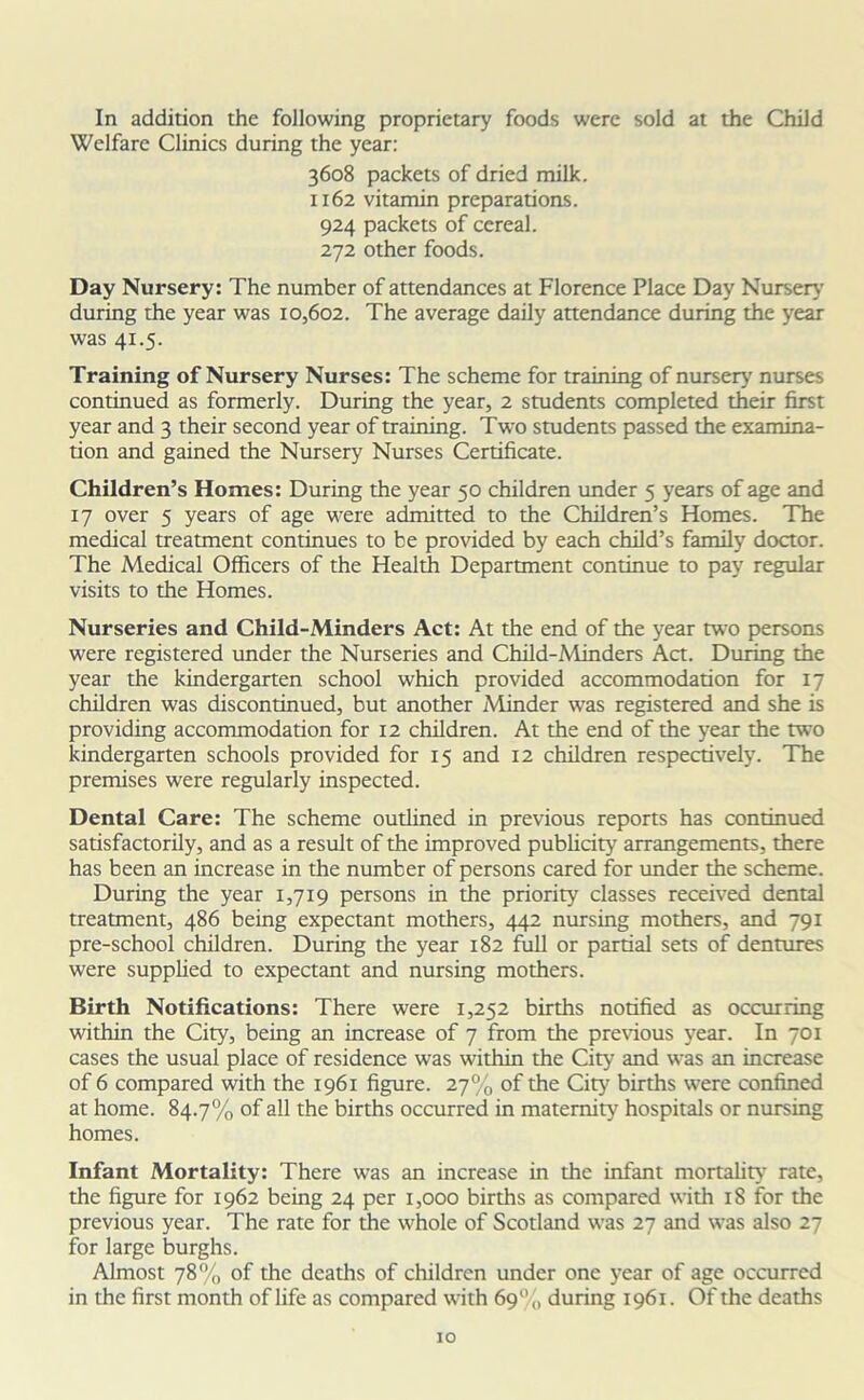In addition the following proprietary foods were sold at the Child Welfare Clinics during the year: 3608 packets of dried milk. 1162 vitamin preparations. 924 packets of cereal. 272 other foods. Day Nursery: The number of attendances at Florence Place Day Nursery during the year was 10,602. The average daily attendance during the year was 41.5. Training of Nursery Nurses: The scheme for training of nursery nurses continued as formerly. During the year, 2 students completed their first year and 3 their second year of training. Two students passed the examina- tion and gained the Nursery Nurses Certificate. Children’s Homes: During the year 50 children under 5 years of age and 17 over 5 years of age were admitted to the Children’s Homes. The medical treatment continues to be provided by each child’s family doctor. The Medical Officers of the Health Department continue to pay regular visits to the Homes. Nurseries and Child-Minders Act: At the end of the year two persons were registered under the Nurseries and Child-Minders Act. During the year the kindergarten school which provided accommodation for 17 children was discontinued, but another Minder was registered and she is providing accommodation for 12 children. At the end of the year the two kindergarten schools provided for 15 and 12 children respectively. The premises were regularly inspected. Dental Care: The scheme outlined in previous reports has continued satisfactorily, and as a result of the improved publicity arrangements, there has been an increase in the number of persons cared for under the scheme. During the year 1,719 persons in the priority classes received dental treatment, 486 being expectant mothers, 442 nursing mothers, and 791 pre-school children. During the year 182 full or partial sets of dentures were supplied to expectant and nursing mothers. Birth Notifications: There were 1,252 births notified as occurring within the City, being an increase of 7 from the previous year. In 701 cases the usual place of residence was within the City and was an increase of 6 compared with the 1961 figure. 27% of the City births were confined at home. 84.7% of all the births occurred in maternity hospitals or nursing homes. Infant Mortality: There was an increase in the infant mortality rate, the figure for 1962 being 24 per 1,000 births as compared with 18 for the previous year. The rate for the whole of Scotland was 27 and was also 27 for large burghs. Almost 78% of the deaths of children under one year of age occurred in the first month of life as compared with 69% during 1961. Of the deaths