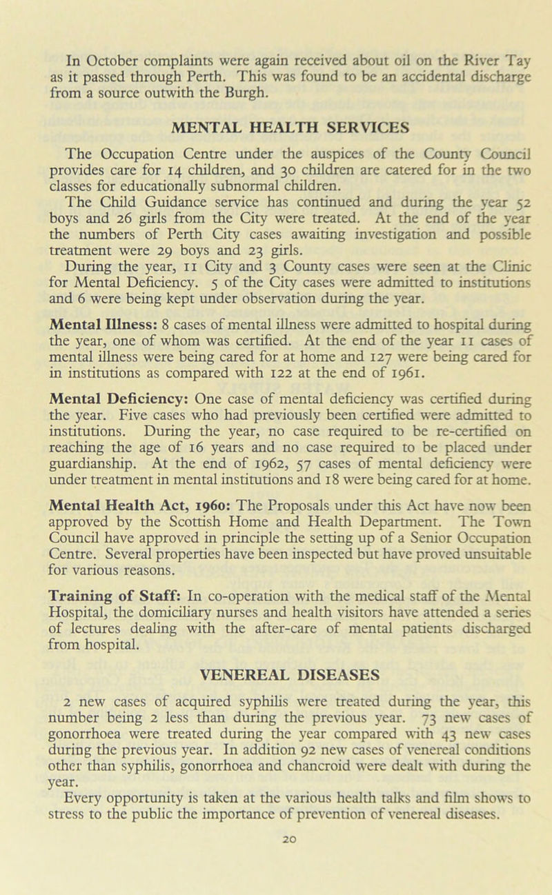 In October complaints were again received about oil on the River Tay as it passed through Perth. This was found to be an accidental discharge from a source outwith the Burgh. MENTAL HEALTH SERVICES The Occupation Centre under the auspices of the County Council provides care for 14 children, and 30 children are catered for in the two classes for educationally subnormal children. The Child Guidance service has continued and during the year 52 boys and 26 girls from the City were treated. At the end of the year the numbers of Perth City cases awaiting investigation and possible treatment were 29 boys and 23 girls. During the year, 11 City and 3 County cases w'ere seen at the Clinic for Mental Deficiency. 5 of the City cases were admitted to institutions and 6 were being kept under observation during the year. Mental Illness: 8 cases of mental illness were admitted to hospital during the year, one of whom was certified. At the end of the year 11 cases of mental illness were being cared for at home and 127 were being cared for in institutions as compared with 122 at the end of 1961. Mental Deficiency: One case of mental deficiency was certified during the year. Five cases who had previously been certified were admitted to institutions. During the year, no case required to be re-certified on reaching the age of 16 years and no case required to be placed under guardianship. At the end of 1962, 57 cases of mental deficiency were under treatment in mental institutions and 18 were being cared for at home. Mental Health Act, i960: The Proposals under this Act have now been approved by the Scottish Home and Health Department. The Town Council have approved in principle the setting up of a Senior Occupation Centre. Several properties have been inspected but have proved unsuitable for various reasons. Training of Staff: In co-operation with the medical staff of the Mental Hospital, the domiciliary nurses and health visitors have attended a series of lectures dealing with the after-care of mental patients discharged from hospital. VENEREAL DISEASES 2 new cases of acquired syphilis were treated during the year, this number being 2 less than during the previous year. 73 new cases of gonorrhoea were treated during the year compared with 43 new cases during the previous year. In addition 92 new cases of venereal conditions other than syphilis, gonorrhoea and chancroid were dealt with during the year. Every opportunity is taken at the various health talks and film shows to stress to the public the importance of prevention of venereal diseases.