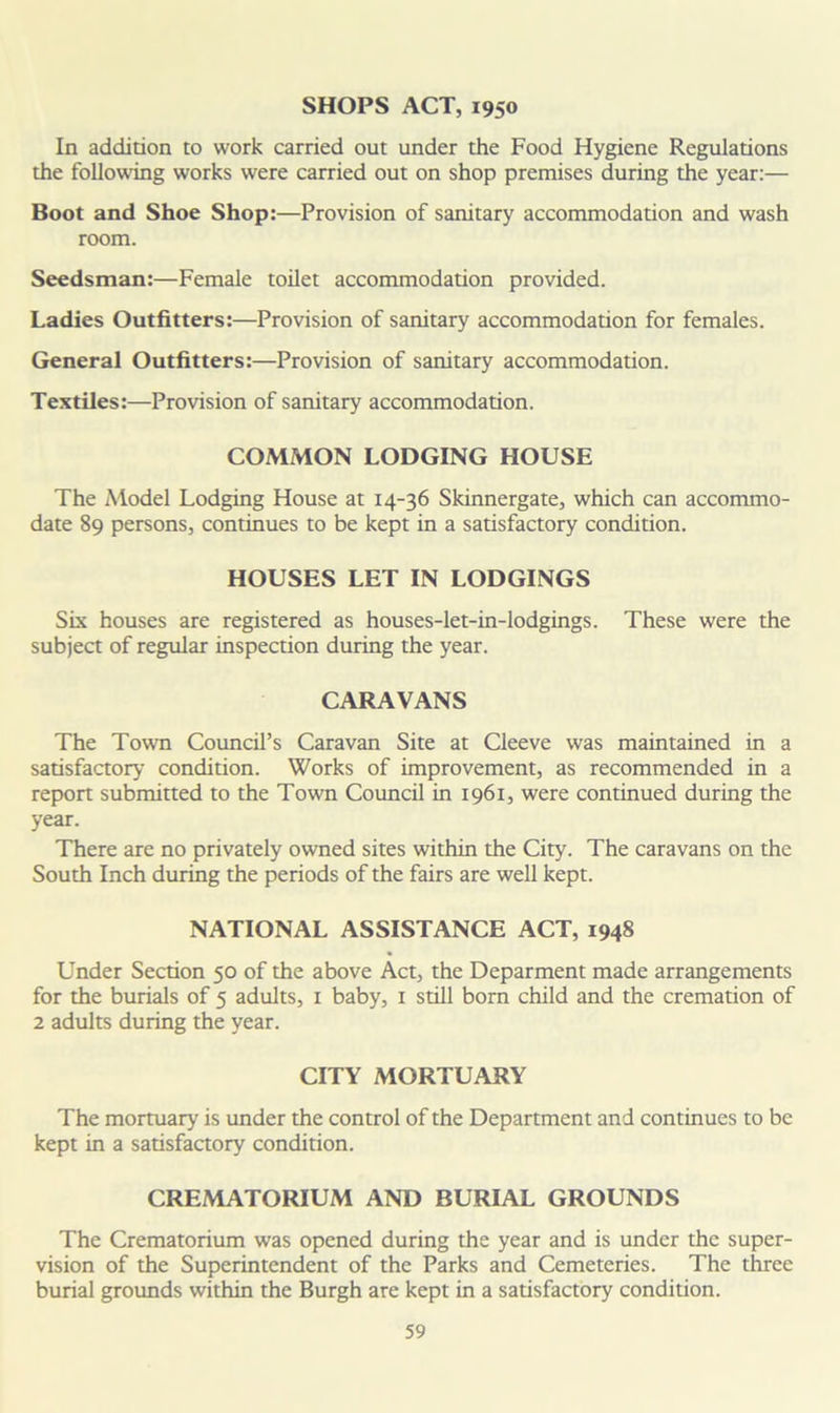 SHOPS ACT, 1950 In addition to work carried out under the Food Hygiene Regulations the following works were carried out on shop premises during the year:— Boot and Shoe Shop:—Provision of sanitary accommodation and wash room. Seedsman:—Female toilet accommodation provided. Ladies Outfitters:—Provision of sanitary accommodation for females. General Outfitters:—Provision of sanitary accommodation. Textiles:—Provision of sanitary accommodation. COMMON LODGING HOUSE The Model Lodging House at 14-36 Skinnergate, which can accommo- date 89 persons, continues to be kept in a satisfactory condition. HOUSES LET IN LODGINGS Six houses are registered as houses-let-in-lodgings. These were the subject of regular inspection during the year. CARAVANS The Town Council’s Caravan Site at Cleeve was maintained in a satisfactory condition. Works of improvement, as recommended in a report submitted to the Town Council in 1961, were continued during the year. There are no privately owned sites within the City. The caravans on the South Inch during the periods of the fairs are well kept. NATIONAL ASSISTANCE ACT, 1948 Under Section 50 of the above Act, the Deparment made arrangements for the burials of 5 adults, 1 baby, 1 still bom child and the cremation of 2 adults during the year. CITY MORTUARY The mortuary is under the control of the Department and continues to be kept in a satisfactory condition. CREMATORIUM AND BURIAL GROUNDS The Crematorium was opened during the year and is under the super- vision of the Superintendent of the Parks and Cemeteries. The three burial grounds within the Burgh are kept in a satisfactory condition.