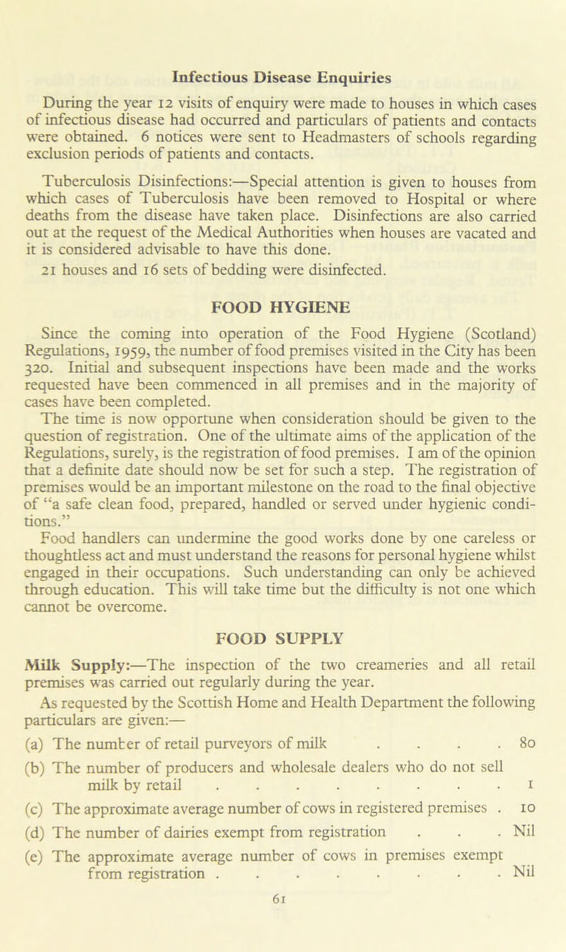 Infectious Disease Enquiries During the year 12 visits of enquiry were made to houses in which cases of infectious disease had occurred and particulars of patients and contacts were obtained. 6 notices were sent to Headmasters of schools regarding exclusion periods of patients and contacts. Tuberculosis Disinfections:—Special attention is given to houses from which cases of Tuberculosis have been removed to Hospital or where deaths from the disease have taken place. Disinfections are also carried out at the request of the Medical Authorities when houses are vacated and it is considered advisable to have this done. 21 houses and 16 sets of bedding were disinfected. FOOD HYGIENE Since the coming into operation of the Food Hygiene (Scotland) Regulations, 1959, the number of food premises visited in the City has been 320. Initial and subsequent inspections have been made and the works requested have been commenced in all premises and in the majority of cases have been completed. The time is now opportune when consideration should be given to the question of registration. One of the ultimate aims of the application of the Regulations, surely, is the registration of food premises. I am of the opinion that a definite date should now be set for such a step. The registration of premises would be an important milestone on the road to the final objective of “a safe clean food, prepared, handled or served under hygienic condi- tions.” Food handlers can undermine the good works done by one careless or thoughtless act and must understand the reasons for personal hygiene whilst engaged in their occupations. Such understanding can only be achieved through education. This will take time but the difficulty is not one which cannot be overcome. FOOD SUPPLY Milk Supply:—The inspection of the two creameries and all retail premises was carried out regularly during the year. As requested by the Scottish Home and Health Department the following particulars are given:— (a) The number of retail purveyors of milk . . . .80 (b) The number of producers and wholesale dealers who do not sell milk by retail ........ 1 (c) The approximate average number of cows in registered premises . 10 (d) The number of dairies exempt from registration . . . Nil (e) The approximate average number of cows in premises exempt from registration . . . . . . . .Nil