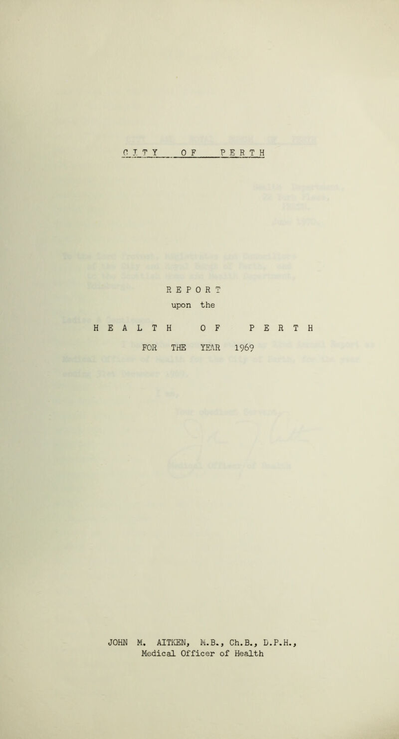 CITY PERTH H E A JOHN 0 F REPORT upon the LTH OF PERTH FOR THE YEAR 196? M. AITKEN, M.B., Ch.B., D.P.H., Medical Officer of Health