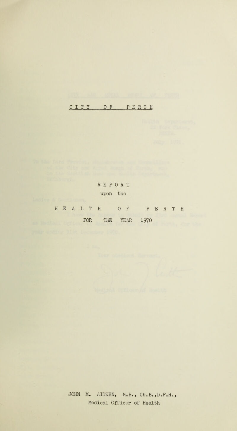 CITY PERTH H E A JOHN 0 F REPORT upon the . T H OF PERTH FOR ThE YEAR 1970 M. AITKEN, M.B., Ch.B.,D.P.H., Medical Officer of Health