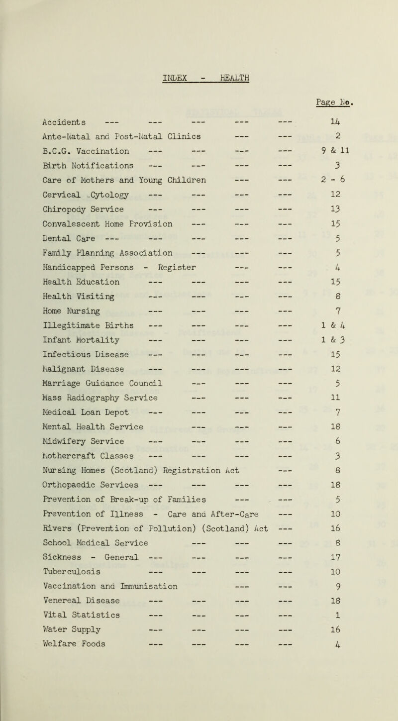 INDEX HEALTH Page Ho. Accidents 14 Ante-Natal and Post-Natal Clinics 2 B.C.G. Vaccination 9 & H Birth Notifications 3 Care of Mothers and Young Children 2-6 Cervical ..Cytology 12 Chiropody Service 13 Convalescent Home Provision 15 Dental Care 5 Family Planning Association 5 Handicapped Persons - Register 4 Health Education 15 Health Visiting 8 Home Nursing 7 Illegitimate Births 1 & 4 Infant Mortality 1 & 3 Infectious Disease 15 Malignant Disease 12 Marriage Guidance Council 5 Mass Radiography Service 11 Medical Loan Depot 7 Mental Health Service 18 Midwifery Service 6 Mot her craft Classes 3 Nursing Homes (Scotland) Registration Act 8 Orthopaedic Services 18 Prevention of Break-up of Families . 5 Prevention of Illness - Care and After-Care 10 Rivers (Prevention of Pollution) (Scotland) Act 16 School Medical Service 8 Sickness - General 17 Tuber culosis 10 Vaccination and Immunisation 9 Venereal Disease 18 Vital Statistics 1 Wat er Supply 16 Welfare Foods 4