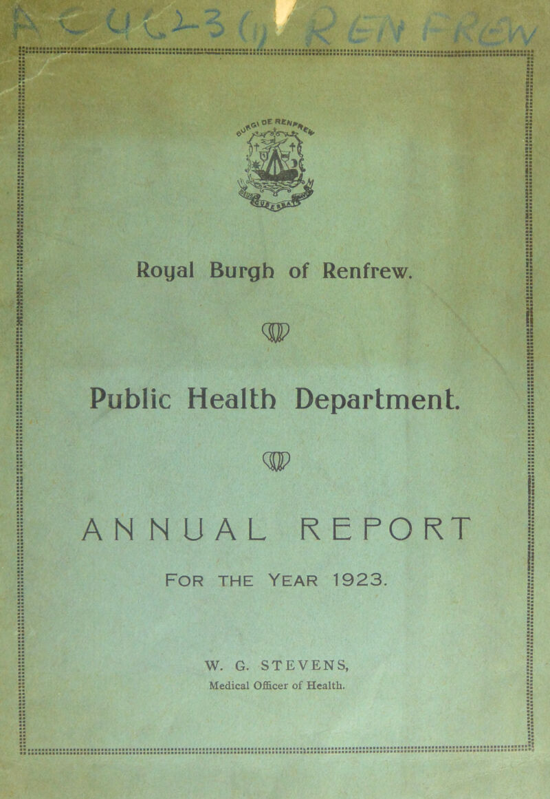 :s:k::k ) H »• *« £ Royal Burgh of Renfrew. :i !: :: e« H » Public Health Department ANNUAL REPORT For the Year 1923. i: W. G. STEVENS, Medical Officer of Health. B •■■■•■■■a BiiiiiiaBiaBiiaaaiiaai»«aaaaa»a.iakaaiaa.aaaaaa#a*iaBB,i BSBBBBBBBSBBBBBBBaBBBBBBBBBBBBBBBBBBBBBBBBBBBBBBBBBBBBBB