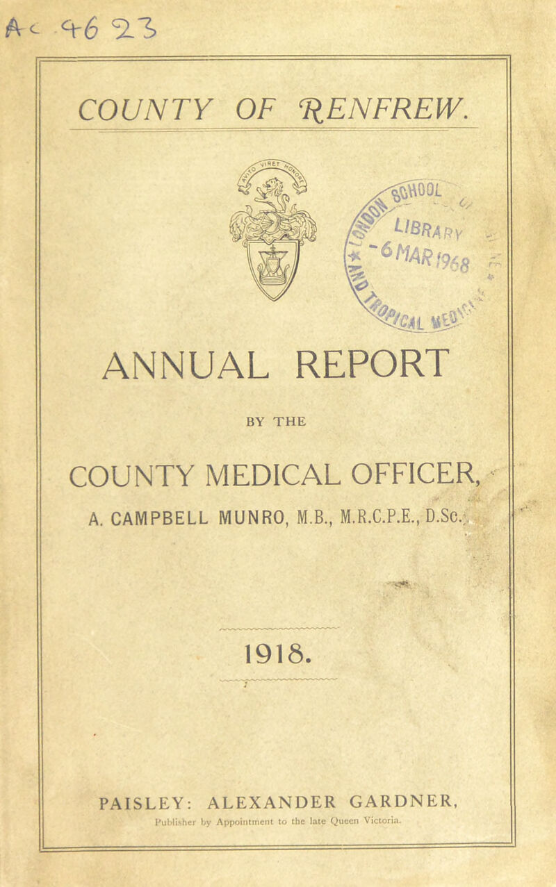 A <- <+6 SLA COUNTY OF TjENFREW. ANNUAL REPORT BY THE COUNTY MEDICAL OFFICER, v' 4 . A. CAMPBELL MUNRO, M.B., M.R.C.P.E., D.Sc.;, ' ^ 1918. PAISLEY: ALEXANDER GARDNER, Publisher by Appointment to the late Queen Victoria.