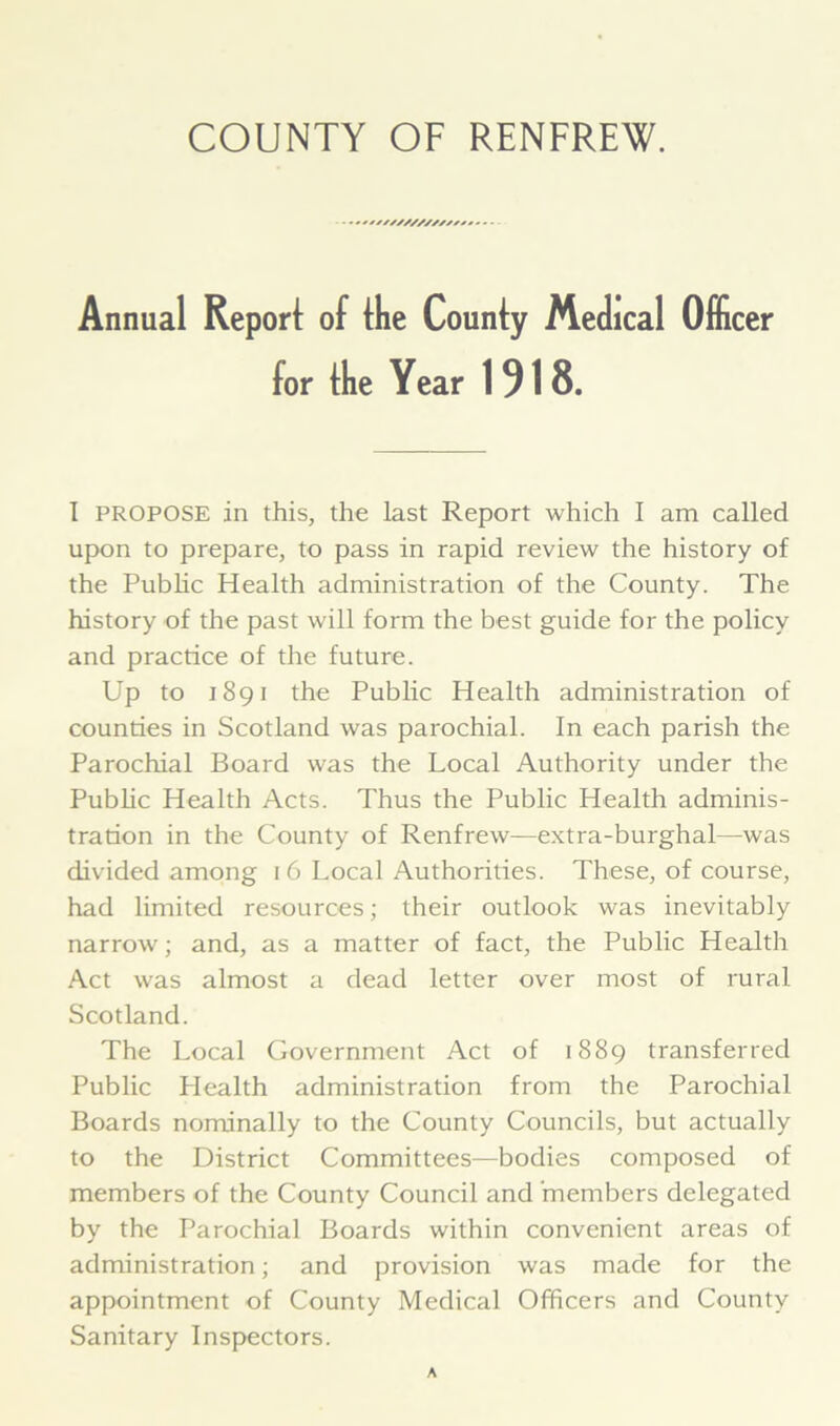 ■////////////• Annual Report of the County Medical Officer for the Year 1918. I propose in this, the last Report which I am called upon to prepare, to pass in rapid review the history of the Public Health administration of the County. The history of the past will form the best guide for the policy and practice of the future. Up to 1891 the Public Health administration of counties in Scotland was parochial. In each parish the Parochial Board was the Local Authority under the Public Health Acts. Thus the Public Health adminis- tration in the County of Renfrew—extra-burghal—was divided among i 6 Local Authorities. These, of course, had limited resources; their outlook was inevitably narrow; and, as a matter of fact, the Public Health Act was almost a dead letter over most of rural Scotland. The Local Government Act of 1889 transferred Public Health administration from the Parochial Boards nominally to the County Councils, but actually to the District Committees—bodies composed of members of the County Council and 'members delegated by the Parochial Boards within convenient areas of administration; and provision was made for the appointment of County Medical Officers and County Sanitary Inspectors.