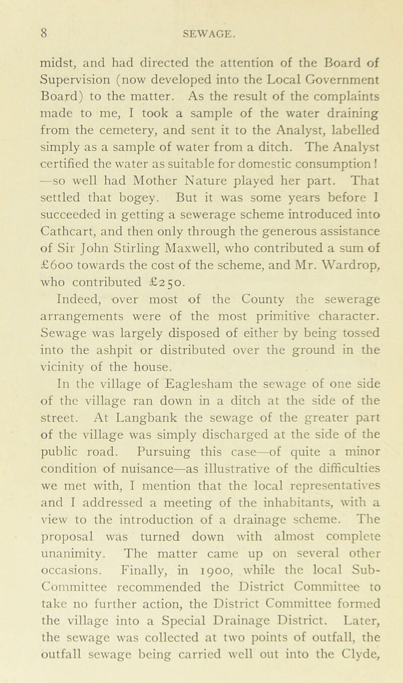 midst, and had directed the attention of the Board of Supervision (now developed into the Local Government Board) to the matter. As the result of the complaints made to me, I took a sample of the water draining from the cemetery, and sent it to the Analyst, labelled simply as a sample of water from a ditch. The Analyst certified the water as suitable for domestic consumption ! -—so well had Mother Nature played her part. That settled that bogey. But it was some years before I succeeded in getting a sewerage scheme introduced into Cathcart, and then only through the generous assistance of Sir John Stirling Maxwell, who contributed a sum of £600 towards the cost of the scheme, and Mr. Wardrop, who contributed £250. Indeed, over most of the County the sewerage arrangements were of the most primitive character. Sewage was largely disposed of either by being tossed into the ashpit or distributed over the ground in the vicinity of the house. In the village of Eaglesham the sewage of one side of the village ran down in a ditch at the side of the street. At Langbank the sewage of the greater part of the village was simply discharged at the side of the public road. Pursuing this case—of quite a minor condition of nuisance—as illustrative of the difficulties we met with, I mention that the local representatives and I addressed a meeting of the inhabitants, with a view to the introduction of a drainage scheme. The proposal was turned down with almost complete unanimity. The matter came up on several other occasions. Finally, in 1900, while the local Sub- Committee recommended the District Committee to take no further action, the District Committee formed the village into a Special Drainage District. Later, the sewage was collected at two points of outfall, the outfall sewage being carried well out into the Clyde,