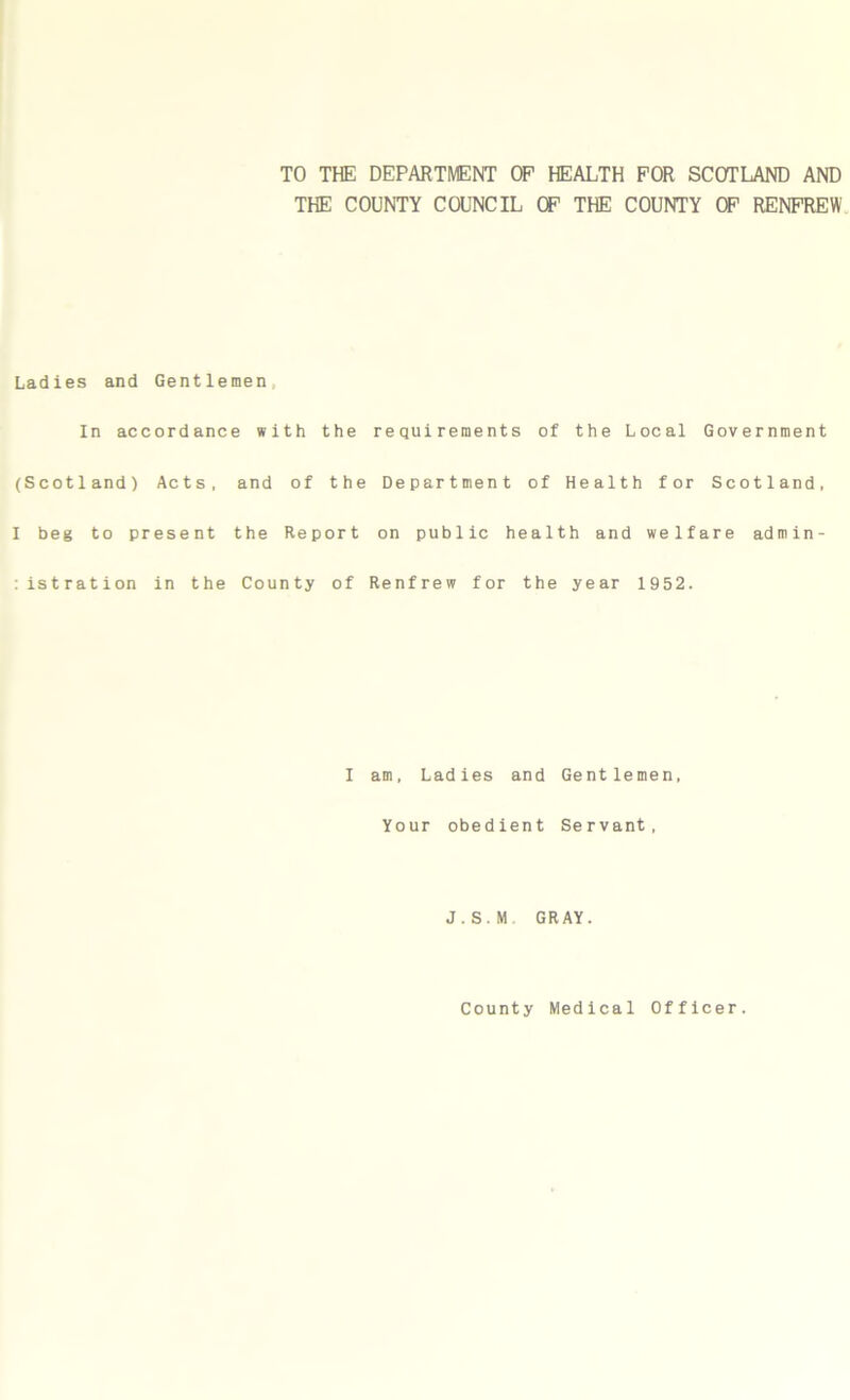 TO THE DEPARTMENT OP HEALTH FOR SCOTLAND AND THE COUNTY COUNCIL OF THE COUNTY OF RENFREW Ladies and Gentlemen In accordance with the requirements of the Local Government (Scotland) Acts, and of the Department of Health for Scotland, I beg to present the Report on public health and welfare admin- :istration in the County of Renfrew for the year 1952. I am, Ladies and Gentlemen, Your obedient Servant, J.S.M GRAY.