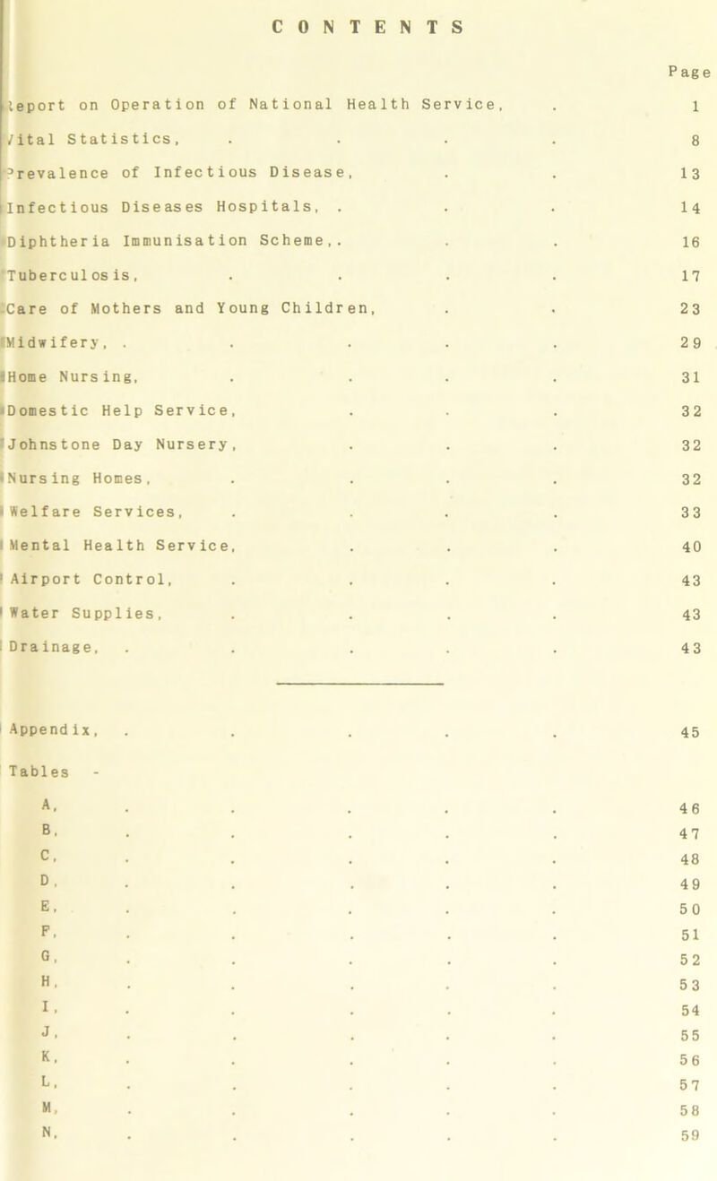 CONTENTS leport on Operation of National Health Service, Vital Statistics, prevalence of Infectious Disease, [infectious Diseases Hospitals, . ♦Diphtheria Immunisation Scheme,. fTuberculos is, i'Care of Mothers and Young Children, •Midwifery, . . . IHome Nursing. •Domestic Help Service, fJohnstone Day Nursery, iNursing Homes, •Welfare Services, I Mental Health Service. 1 Airport Control, 1 Water Supplies, . I Drainage, P ag e 1 8 13 14 16 17 23 29 31 32 32 32 33 40 43 43 43 i Appendix, . . . . 45 Tables A. ... 46 B. . . . 47 C. . . ... 48 D- ... 49 E. ... 50 F. ... 51 °. . . ... 52 H. ... 53 I. . . . . . 54 <1. . . ... 55 K. . . . 56 L- ... 57 M. ... 58 N. ... 59