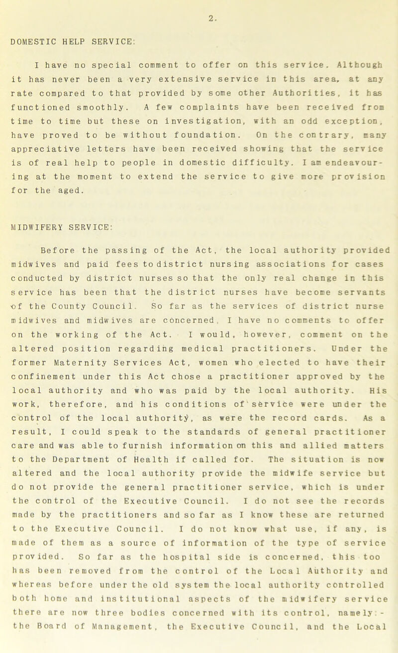 DOMESTIC HELP SERVICE: I have no special comment to offer on this service. Although it has never been a very extensive service in this area, at any rate compared to that provided by some other Authorities, it has functioned smoothly. A few complaints have been received from time to time but these on investigation, with an odd exception, have proved to be without foundation. On the contrary, many appreciative letters have been received showing that the service is of real help to people in domestic difficulty. I am endeavour- ing at the moment to extend the service to give more provision for the aged. MIDWIFERY SERVICE: Before the passing of the Act, the local authority provided midwives and paid fees to district nursing associations for cases conducted by district nurses so that the only real change in this service has been that the district nurses have become servants ■of the County Council. So far as the services of district nurse midwives and midwives are concerned, I have no comments to offer on the working of the Act. I would, however, comment on the altered position regarding medical practitioners. Under the former Maternity Services Act, women who elected to have their confinement under this Act chose a practitioner approved by the local authority and who was paid by the local authority. His work, therefore, and his conditions of'service were under the control of the local authority, as were the record cards. As a result, I could speak to the standards of general practitioner care and was able to furnish information on this and allied matters to the Department of Health if called for. The situation is now altered and the local authority provide the midwife service but do not provide the general practitioner service, which is under the control of the Executive Council. I do not see the records made by the practitioners and so far as I know these are returned to the Executive Council. I do not know what use, if any, is made of them as a source of information of the type of service provided. So far as the hospital side is concerned, this too has been removed from the control of the Local Authority and whereas before under the old system the local authority controlled both home and institutional aspects of the midwifery service there are now three bodies concerned with its control, namely:- the Board of Management, the Executive Council, and the Local