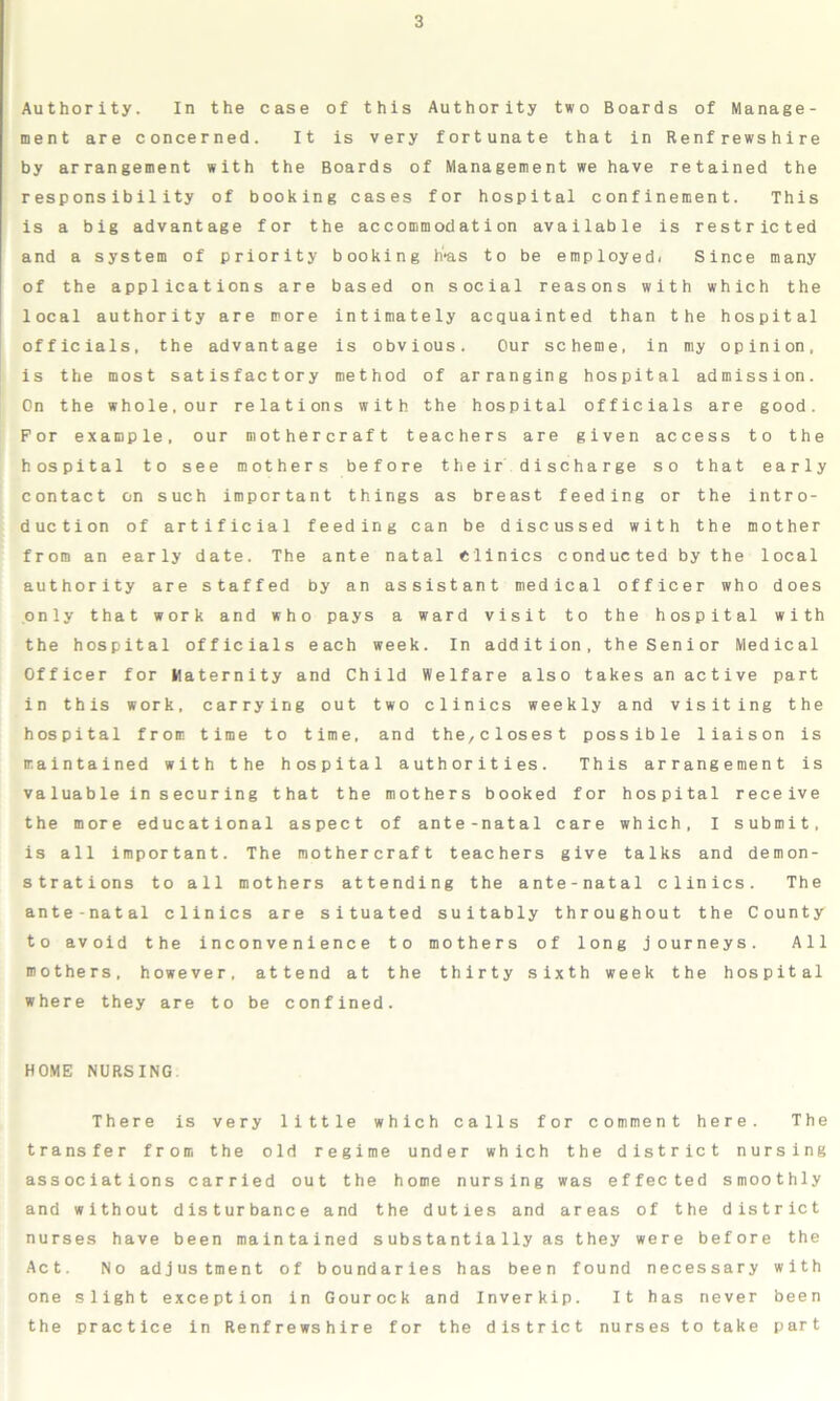 Authority. In the case of this Authority two Boards of Manage- ment are concerned. It is very fortunate that in Renfrewshire by arrangement with the Boards of Management we have retained the responsibility of booking cases for hospital confinement. This is a big advantage for the accommodation available is restricted and a system of priority booking h'as to be employed. Since many of the applications are based on social reasons with which the local authority are more intimately acquainted than the hospital officials, the advantage is obvious. Our scheme, in my opinion, is the most satisfactory method of arranging hospital admission. On the whole,our relations with the hospital officials are good. For example, our mothercraft teachers are given access to the hospital to see mothers before their discharge so that early contact on such important things as breast feeding or the intro- duction of artificial feeding can be discussed with the mother from an early date. The ante natal Clinics conducted by the local authority are staffed by an assistant medical officer who does only that work and who pays a ward visit to the hospital with the hospital officials each week. In addition, the Senior Medical Officer for Maternity and Child Welfare also takes an active part in this work, carrying out two clinics weekly and visiting the hospital from time to time, and the,closest possible liaison is maintained with the hospital authorities. This arrangement is valuable insecuring that the mothers booked for hospital receive the more educational aspect of ante-natal care which, I submit, is all important. The mothercraft teachers give talks and demon- strations to all mothers attending the ante-natal clinics. The ante-natal clinics are situated suitably throughout the County to avoid the inconvenience to mothers of long journeys. All mothers, however, attend at the thirty sixth week the hospital where they are to be confined. HOME NURSING There is very little which calls for comment here. The transfer from the old regime under which the district nursing associations carried out the home nursing was effected smoothly and without disturbance and the duties and areas of the district nurses have been maintained substantially as they were before the Act. No adjustment of boundaries has been found necessary with one slight exception in Gourock and Inverkip. It has never been the practice in Renfrewshire for the district nurses to take part
