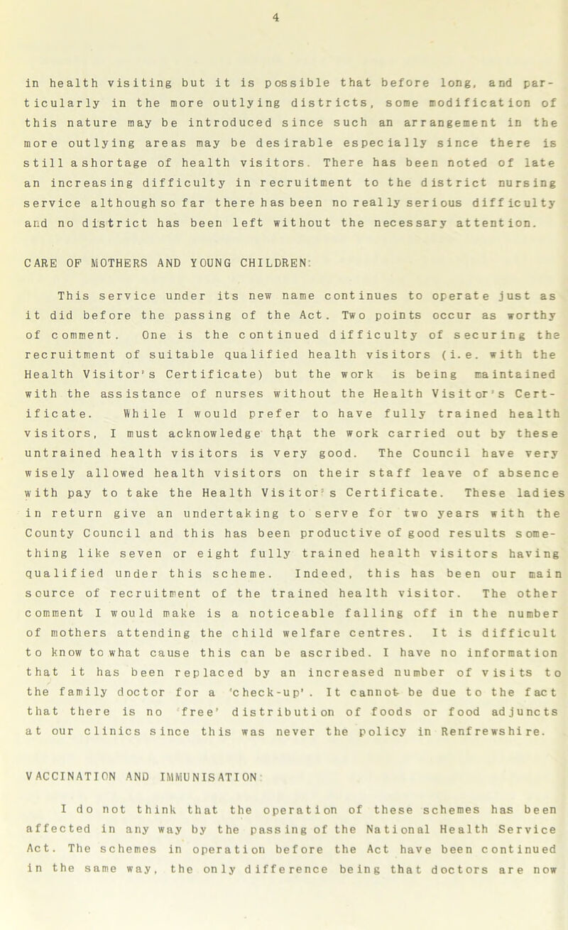 in health visiting but it is possible that before long, and par- ticularly in the more outlying districts, some modification of this nature may be introduced since such an arrangement in the more outlying areas may be desirable especially since there is still ashortage of health visitors. There has been noted of late an increasing difficulty in recruitment to the district nursing service although so far there has been no really serious difficulty and no district has been left without the necessary attention. CARE OP MOTHERS AND YOUNG CHILDREN: This service under its new name continues to operate just as it did before the passing of the Act. Two points occur as worthy of comment. One is the continued difficulty of securing the recruitment of suitable qualified health visitors (i.e. with the Health Visitor’s Certificate) but the work is being maintained with the assistance of nurses without the Health Visitor’s Cert- ificate. While I would prefer to have fully trained health visitors, I must acknowledge thp.t the work carried out by these untrained health visitors is very good. The Council have very wisely allowed health visitors on their staff leave of absence with pay to take the Health Visitor’s Certificate. These ladies in return give an undertaking to serve for two years with the County Council and this has been productive of good results some- thing like seven or eight fully trained health visitors having qualified under this scheme. Indeed, this has been our main source of recruitment of the trained health visitor. The other comment I would make is a noticeable falling off in the number of mothers attending the child welfare centres. It is difficult to know to what cause this can be ascribed. I have no information that it has been replaced by an increased number of visits to the family doctor for a 'check-up'. It cannot be due to the fact that there is no free’ distribution of foods or food adjuncts at our clinics since this was never the policy in Renfrewshire. VACCINATION AND IMMUNISATION I do not think that the operation of these schemes has been affected in any way by the passing of the National Health Service Act. The schemes in operation before the Act have been continued in the same way, the only difference being that doctors are now