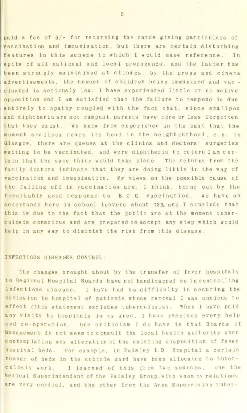 paid a fee of 5/- for returning the cards giving particulars of vaccination and immunisation, but there are certain disturbing features in this scheme to which I would make reference. In spite of all national and local propaganda, and the latter has been strongly maintained at clinics, by the press and cinema advertisements, the number of children being immunised and vac - cinated is seriously low. I have experienced little or no active opposition and I am satisfied that the failure to respond is due entirely to apathy coupled with the fact that, since smallpox and diphtheria a re not rampant,parents have more or less forgotten that they exist. We know from experience in the past that the moment smallpox rears its head in the neighbourhood, e.g. in Glasgow, there are queues at the clinics and doctors surgeries waiting to be vaccinated, and were diphtheria to return I am cer- tain that the same thing would take place. The returns from the family doctors indicate that they are doing little in the way of vaccination and immunisation. My views on the possible cause of the falling off in vaccination are, I think, borne out by the remarkably good response to BCG vaccination. We have an acceptance here in school leavers about 73% and I conclude that this is due to the fact that the public are at the moment tuber- culosis conscious and are prepared to accept any step which would help in any way to diminish the risk from this disease. INFECTIGUS DISEASES CONTROL The changes brought about by the transfer of fever hospitals to Regional Hospital Boards have not handicapped me i n contro 11ing infectious disease. I have had no difficulty in securing the admission to hospital of patients whose removal I was anxious to effect (this statement excludes tuberculosis). When I have paid any visits to hospitals in my area, I have received every help and co-operation. One criticism I do have is that Boards of Management do not seem to consult the local health authority when contemplating any alteration of the existing disposition of fever hospital beds. For example, in Paisley I D Hospital a certain number of beds in the cubicle ward have been allocated to tuber- culosis work. I learned of this from two sources, one the Medical Superintendent of the Paisley Group,with whom my relations are very cordial, and the other from the Area Supervising Tuber-