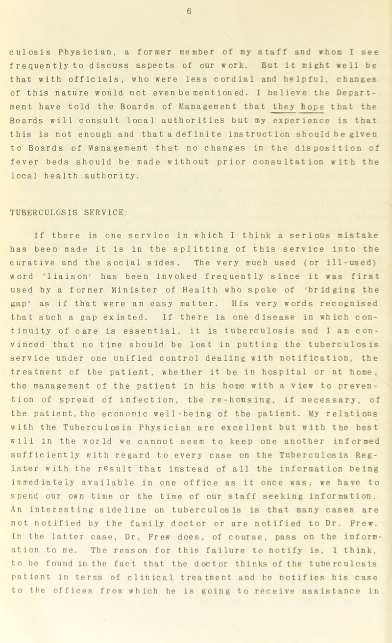 culosis Physician, a former member of my staff and whom I see frequently to discuss aspects of our work. But it might well be that with officials, who were less cordial and helpful, changes of this nature would not even be mentioned. I believe the Depart- ment have told the Boards of Management that they hope that the Boards will consult local authorities but my experience is that this is not enough and that adefinite instruction shouldbe given to Boards of Management that no changes in the disposition of fever beds should be made without prior consultation with the local health authority. TUBERCULOSIS SERVICE: If there is one service in which I think a serious mistake has been made it is in the splitting of this service into the curative and the social sides. The very much used (or ill-used) word 'liaison1 has been invoked frequently since it was first used by a former Minister of Health who spoke of bridging the gap’ as if that were an easy matter. His very words recognised that such a gap existed. If there is one disease in which con- tinuity of care is essential, it is tuberculosis and I am con- vinced that no time should be lost in putting the tuberculosis service under one unified control dealing with notification, the treatment of the patient, whether it be in hospital or at home, the management of the patient in his home with a view to preven- tion of spread of infection, the re-housing, if necessary, of the patient, the economic well-being of the patient. My relations with the Tuberculosis Physician are excellent but with the best will in the world we cannot seem to keep one another informed sufficiently with regard to every case on the Tuberculosis Reg- ister with the result that instead of all the information being immediately available in one office as it once was, we have to spend our own time or the time of our staff seeking information. An interesting sideline on tuberculosis is that many cases are not notified by the family doctor or are notified to Dr. Frew. In the latter case, Dr. Frew does, of course, pass on the inform- ation to me. The reason for this failure to notify is, 1 think, to be found in the fact that the doctor thinks of the tuberculosis patient in terms of clinical treatment and he notifies his case to the offices from which he is going to receive assistance in
