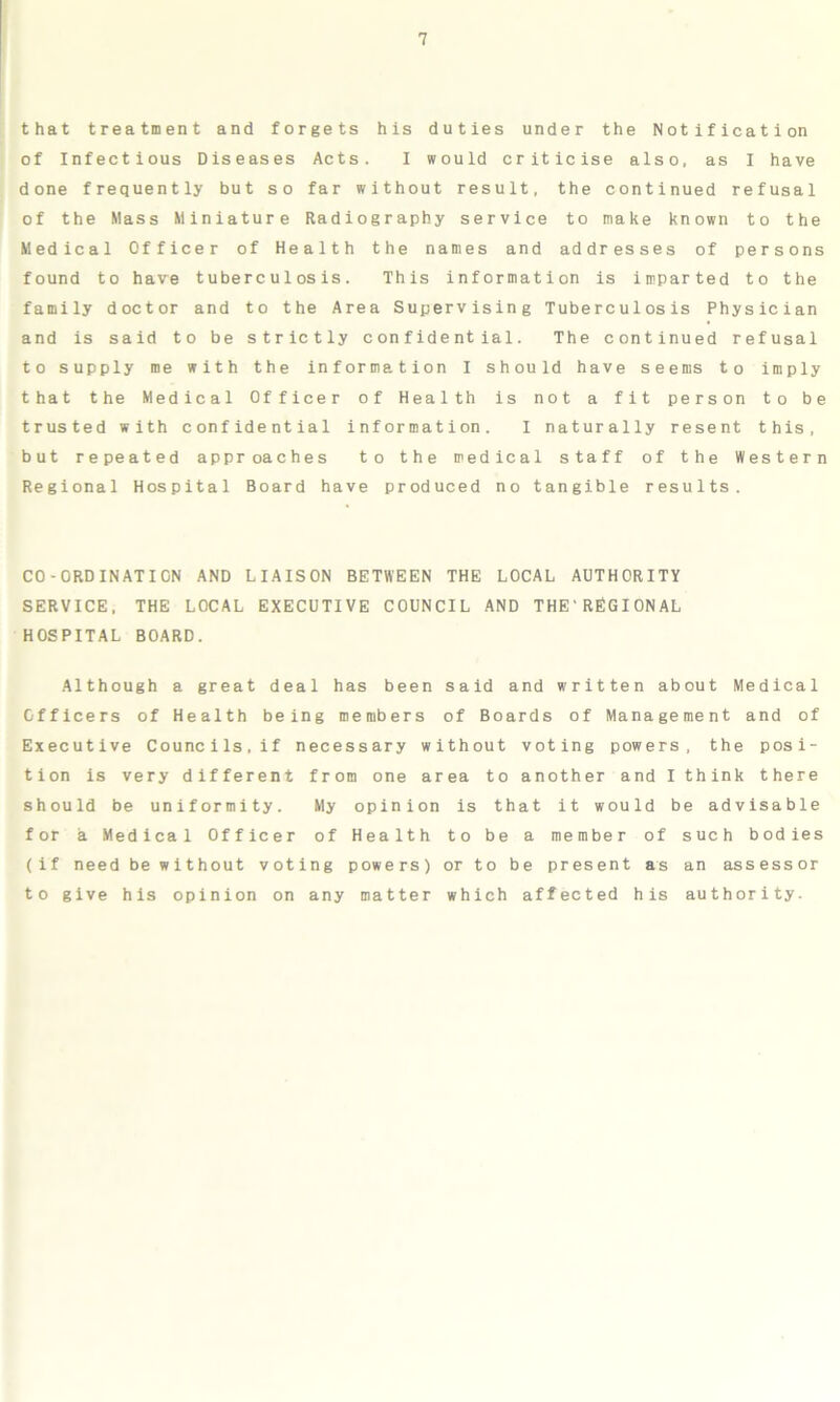 that treatment and forgets his duties under the Notification of Infectious Diseases Acts. I would criticise also, as I have done frequently but so far without result, the continued refusal of the Mass Miniature Radiography service to make known to the Medical Officer of Health the names and addresses of persons found to have tuberculosis. This information is imparted to the family doctor and to the Area Supervising Tuberculosis Physician and is said to be strictly confidential. The continued refusal to supply me with the information I should have seems to imply that the Medical Officer of Health is not a fit person to be trusted with confidential information. I naturally resent this, but repeated approaches to the medical staff of the Western Regional Hospital Board have produced no tangible results. CO-ORDINATION AND LIAISON BETWEEN THE LOCAL AUTHORITY SERVICE, THE LOCAL EXECUTIVE COUNCIL AND THE'REGIONAL HOSPITAL BOARD. Although a great deal has been said and written about Medical Officers of Health being members of Boards of Management and of Executive Councils,if necessary without voting powers, the posi- tion is very different from one area to another and I think there should be uniformity. My opinion is that it would be advisable for a Medical Officer of Health to be a member of such bodies (if need be without voting powers) or to be present as an assessor to give his opinion on any matter which affected his authority.