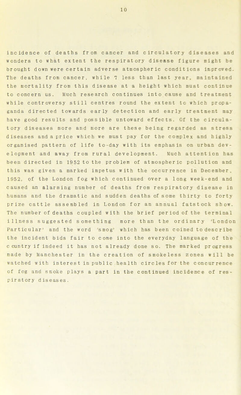 Incidence of deaths from cancer and circulatory diseases and wonders to what extent the respiratory disease figure might be brought down were certain adverse atmospheric conditions improved. The deaths from cancer, while 7 less than last year, maintained the mortality from this disease at a height which must continue to concern us. Much research continues into cause and treatment while controversy still centres round the extent to which propa- ganda directed towards early detection and early treatment may have good results and possible untoward effects. Of the circula- tory diseases more and more are these being regarded as stress diseases and a price which we must pay for the complex and highly organised pattern of life to-day with its emphasis on urban dev- elopment and away from rural development. Much attention has been directed in 1952 to the problem of atmospheric pollution and this was given a marked impetus with the occurrence in December, 1952, of the London fog which continued over a long week-end and caused an alarming number of deaths from respiratory disease in humans and the dramatic and sudden deaths of some thirty to forty prize cattle assembled in London for an annual fatstock show. The number of deaths coupled with the brief period of the terminal illness suggested something more than the ordinary ‘London Particular* and the word 'smog' which has been coined to describe the incident bids fair to come into the everyday language of the country if indeed it has not already done so. The marked progress made by Manchester in the creation of smokeless zones will be watched with interest in public health circles for the concurrence of fog and smoke plays a part in the continued incidence of res- piratory diseases.