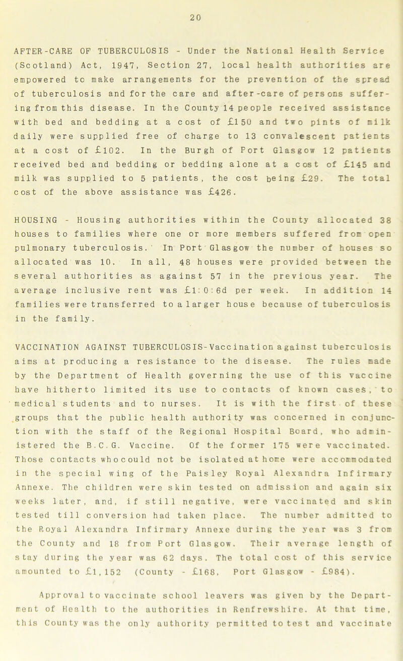 AFTER-CARE OF TUBERCULOSIS - Under the National Health Service (Scotland) Act, 1947, Section 27, local health authorities are empowered to make arrangements for the prevention of the spread of tuberculosis and for the care and after-care of persons suffer- ing from this disease. In the County 14 people received assistance with bed and bedding at a cost of £150 and two pints of milk daily were supplied free of charge to 13 convalescent patients at a cost of £102. In the Burgh of Fort Glasgow 12 patients received bed and bedding or bedding alone at a cost of £145 and milk was supplied to 5 patients, the cost being £29. The total cost of the above assistance was £426. HOUSING - Housing authorities within the County allocated 38 houses to families where one or more members suffered from open pulmonary tuberculosis. In Port Glasgow the number of houses so allocated was 10. In all, 48 houses were provided between the several authorities as against 57 in the previous year. The average inclusive rent was £l0:6d per week. In addition 14 families were transferred to a larger house because of tuberculosis in the family. VACCINATION AGAINST TUBERCULOSIS-Vaccination a gainst tuberculosis aims at producing a resistance to the disease. The rules made by the Department of Health governing the use of this vaccine have hitherto limited its use to contacts of known cases,' to medical students and to nurses. It is with the first of these groups that the public health authority was concerned in conjunc- tion with the staff of the Regional Hospital Board, who admin- istered the B.C.G. Vaccine. Of the former 175 were vaccinated. Those contacts wh ocou Id not be isolated at hone were accommodated in the special wing of the Paisley Royal Alexandra Infirmary Annexe. The children were skin tested on admission and again six weeks later, and, if still negative, were vaccinated and skin tested till conversion had taken place. The number admitted to the Royal Alexandra Infirmary Annexe during the year was 3 from the County and 18 from Port Glasgow. Their average length of stay during the year was 62 days. The total cost of this service amounted to £1,152 (County - £168, Port Glasgow - £984). Approval to vaccinate school leavers was given by the Depart- ment of Health to the authorities in Renfrewshire. At that time, this County was the only authority permitted to test and vaccinate