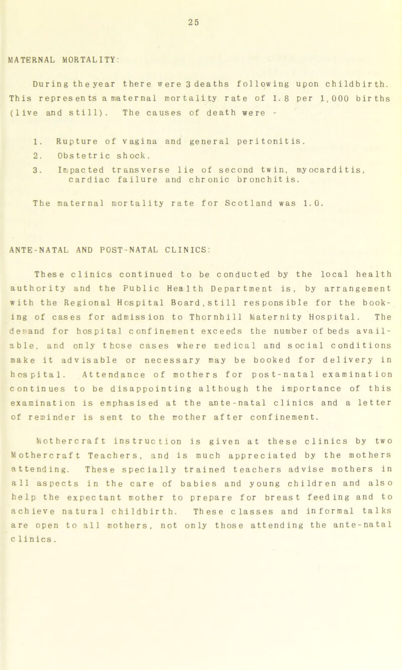 MATERNAL MORTALITY During theyear there were 3 deaths following upon childbirth. This represents a maternal mortality rate of 1.8 per 1,000 births (live and still). The causes of death were - 1. Rupture of vagina and general peritonitis. 2. Obstetric shock. 3. Impacted transverse lie of second twin, myocarditis, cardiac failure and chronic bronchitis. The maternal mortality rate for Scotland was 1.0. ANTE-NATAL AND POST-NATAL CLINICS: These clinics continued to be conducted by the local health authority and the Public Health Department is, by arrangement with the Regional Hospital Board,still responsible for the book- ing of cases for admission to Thornhill Maternity Hospital. The demand for hospital confinement exceeds the number of beds avail- able, and only these cases where medical and social conditions make it advisable or necessary may be booked for delivery in hospital. Attendance of mothers for post-natal examination continues to be disappointing although the importance of this examination is emphasised at the ante-natal clinics and a letter of reminder is sent to the mother after confinement. Mothercraft instruction is given at these clinics by two Mothercraft Teachers, and is much appreciated by the mothers attending. These specially trained teachers advise mothers in all aspects in the care of babies and young children and also help the expectant mother to prepare for breast feeding and to achieve natural childbirth. These classes and informal talks are open to all mothers, not only those attending the ante-natal clinics.
