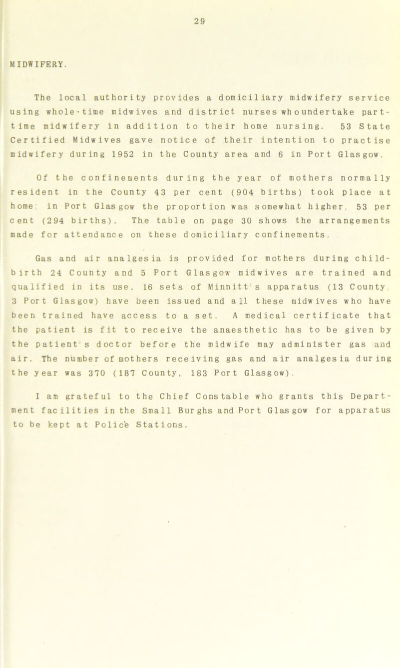 MIDWIFERY. The local authority provides a domiciliary midwifery service using whole-time midwives and district nurses wh ounder take part- time midwifery in addition to their home nursing. 53 State Certified Midwives gave notice of their intention to practise midwifery during 1952 in the County area and 6 in Port Glasgow. Of the confinements during the year of mothers normally resident in the County 43 per cent (904 births) took place at home in Port Glasgow the proportion was somewhat higher 53 per cent (294 births). The table on page 30 shows the arrangements made for attendance on these domiciliary confinements. Gas and air analgesia is provided for mothers during child- birth 24 County and 5 Port Glasgow midwives are trained and qualified in its use. 16 sets of Minnitt s apparatus (13 County 3 Port Glasgow) have been issued and all these midwives who have been trained have access to a set. A medical certificate that the patient is fit to receive the anaesthetic has to be given by the patient s doctor before the midwife may administer gas and air. The number of mothers receiving gas and air analgesia during the year was 370 (187 County, 183 Port Glasgow). I am grateful to the Chief Constable who grants this Depart- ment facilities in the Small Burghs and Port Glasgow for apparatus to be kept at Polic'e Stations.