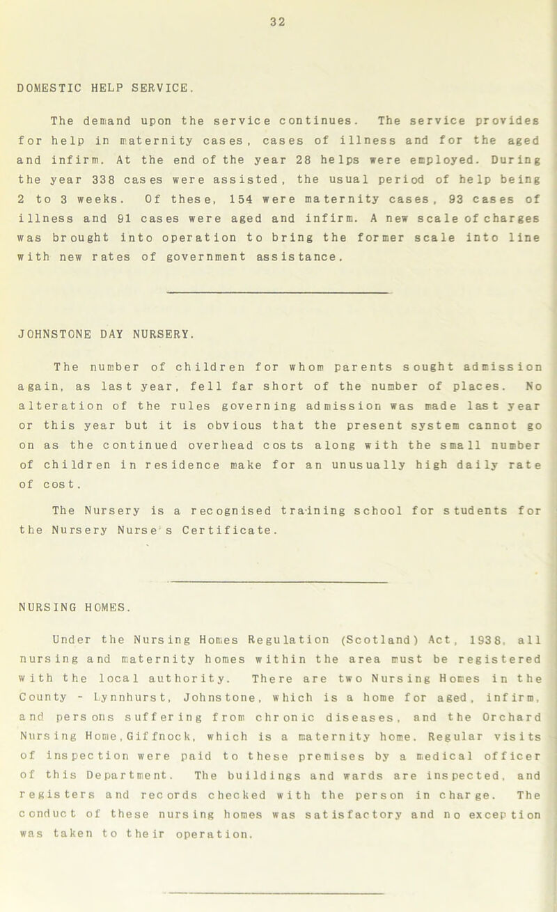 DOMESTIC HELP SERVICE. The demand upon the service continues. The service provides for help in maternity cases, cases of illness and for the aged and infirm. At the end of the year 28 helps were employed. During the year 338 cases were assisted, the usual period of help being 2 to 3 weeks. Of these, 154 were maternity cases, 93 cases of illness and 91 cases were aged and infirm. A new scale of charges was brought into operation to bring the former scale into line with new rates of government assistance. JOHNSTONE DAY NURSERY. The number of children for whom parents sought admission again, as last year, fell far short of the number of places. No alteration of the rules governing admission was made last year or this year but it is obvious that the present system cannot go on as the continued overhead costs along with the small number of children in residence make for an unusually high daily rate of cost. The Nursery is a recognised training school for students for the Nursery Nurse s Certificate. NURSING HOMES. Under the Nursing Homes Regulation (Scotland) Act, 1938, all nursing and maternity homes within the area must be registered with the local authority. There are two Nursing Homes in the County - Lynnhurst, Johnstone, which is a home for aged, infirm, and persons suffering from chronic diseases, and the Orchard Nursing Home,Giffnock, which is a maternity home. Regular visits of inspection were paid to these premises by a medical officer of this Department. The buildings and wards are inspected, and registers and records checked with the person in charge. The conduct of these nursing homes was satisfactory and no exception was taken to their operation.
