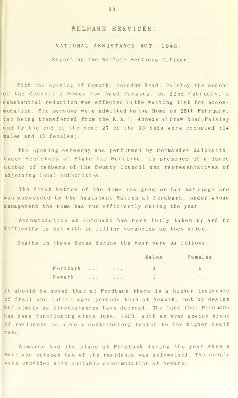 WELFARE SERVICES. NATIONAL ASSISTANCE ACT 1948 Report by the Welfare Services Officer. With the opening of Newark. Moredun Road Paisley the sec om. of the Councils Homes for Aged Persons, on 22nd February, a substantial reduction was effected in the waiting list for accom- modation. Six persons were admitted to the Home on 25th February, two being transferred from the R.A I. Annexe at Craw Road,Paisley and by the end of the year 27 of the 33 beds were occupied (14 males and 13 females). The opening ceremony was performed by Commander Galbraith, Dnder-Secretary of State for Scotland, in presence of a large number of members of the County Council and representatives of adjoining local authorities. The first Matron of the Home resigned on her marriage and was succeeded by the Assistant Matron at Fordbank, under whose management the Home has run efficiently during the year Accommodation at Fordbank has been fully taken up and no difficulty is met with in filling vacancies as they arise. Deaths in these Homes during the year were as follows - Males Females F ord bank ... 3 5 N ewark ... ... 1 It should be noted that at Fordbank there is a higher incidence of frail and infirm aged persons than at Newark, not by design but simply as circumstances have decreed. The fact that Fordbank has been functioning since June, 1550, with an ever ageing group of residents is also a contributory factor to the higher death r a te. Romance had its place at Fordbank during the year when a marriage between two of the residents was solemnised. The couple were provided with suitable accommodation at Newark.