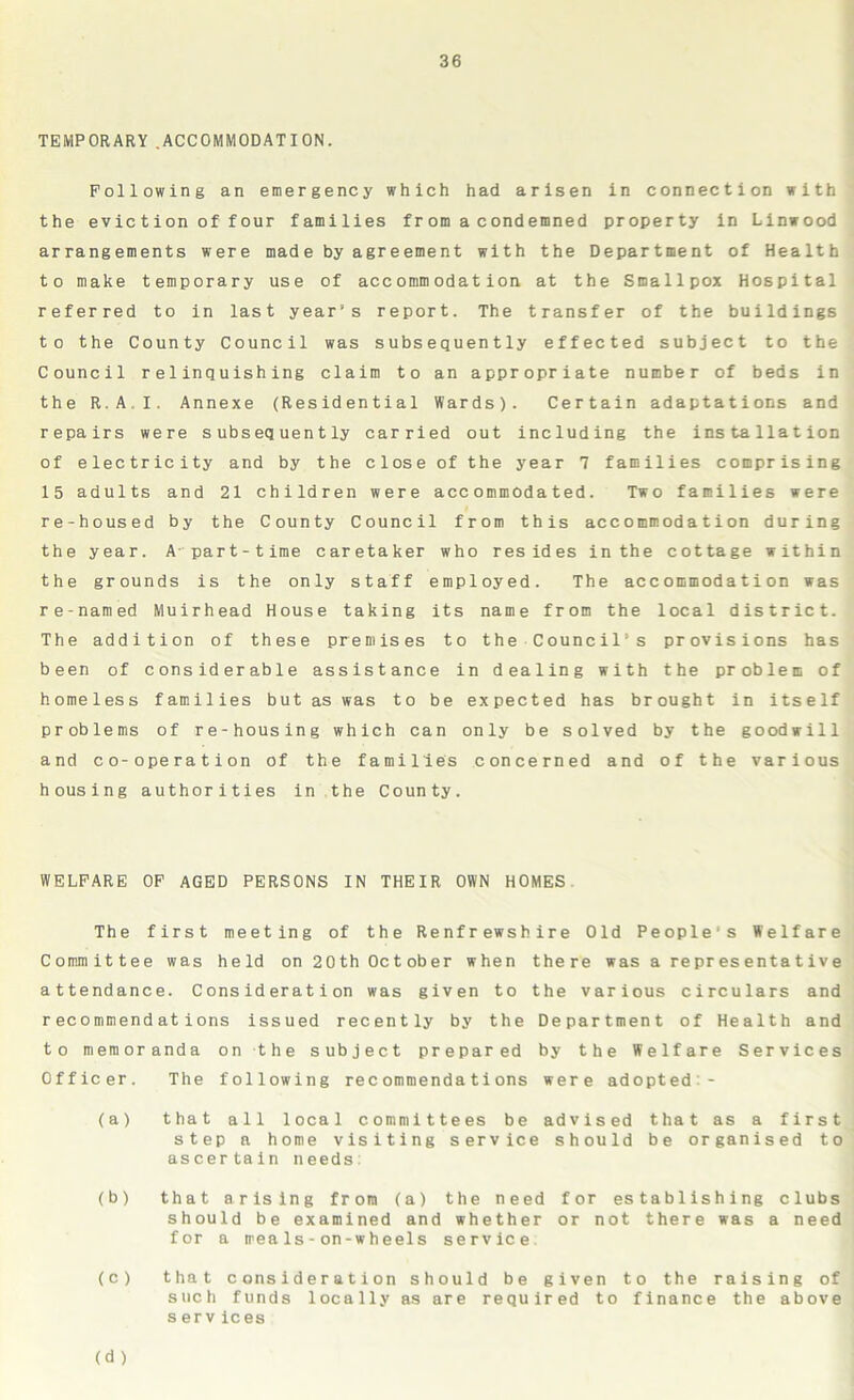 TEMPORARY.ACCOMMODATION. Following an emergency which had arisen in connection with the eviction of four families from a condemned property in Linwood arrangements were made by agreement with the Department of Health to make temporary use of accommodation at the Smallpox Hospital referred to in last year’s report. The transfer of the buildings to the County Council was subsequently effected subject to the Council relinquishing claim to an appropriate number of beds in the R.A.I. Annexe (Residential Wards). Certain adaptations and repairs were subsequently carried out including the installation of electricity and by the close of the year 7 families comprising 15 adults and 21 children were accommodated. Two families were re-housed by the County Council from this accommodation during the year. A part-time caretaker who resides in the cottage within the grounds is the only staff employed. The accommodation was re-named Muirhead House taking its name from the local district. The addition of these premises to the Council’s provisions has been of considerable assistance in dealing with the problem of homeless families but as was to be expected has brought in itself problems of re-housing which can only be solved by the goodwill and co-operation of the families concerned and of the various housing authorities in the County. WELFARE OF AGED PERSONS IN THEIR OWN HOMES The first meeting of the Renfrewshire Old Peoples Welfare Committee was held on 2 0 th Oc t ob er when there was a representative attendance. Consideration was given to the various circulars and recommendations issued recently by the Department of Health and to memoranda on the subject prepared by the Welfare Services Officer. The following recommendations were adopted- la) that all local committees be advised that as a first step a home visiting service should be organised to ascertain needs (b) that arising from (a) the need for establishing clubs should be examined and whether or not there was a need for a meals-on-wheels service (c) (d ) that consideration should be given to the raising of such funds locally as are required to finance the above s erv ices