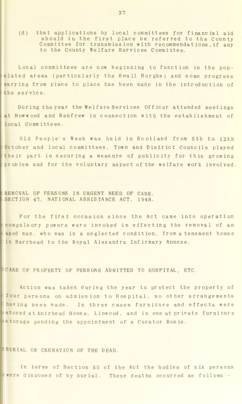 (d) that applications by local committees for financial aid should in the first place be referred to the County Committee for transmission with recommendations,if any to the County Welfare Services Committee. Local committees are now beginning to function in the pop- ulated areas (particularly the Small Burghs) and some progress varying from place to place has been made in the introduction of the service. During the year the We 1 fareServices Officer attended meetings at Howwood and Renfrew in connection with the establishment of local Committees. Old Peoples Week was held in Scotland from 5th to 12th October and local committees. Town and District Councils played their part in securing a measure of publicity for this growing problem and for the voluntary aspect of the welfare work involved. REMOVAL OF PERSONS IN URGENT NEED OF CARE. SECTION 47. NATIONAL ASSISTANCE ACT. 1948. For the first occasion since the Act came into operation compulsory powers were invoked in effecting the removal of an aged man, who was in a neglected condition, from a tenement house in Barrhead to the Royal Alexandra Infirmary Annexe. ICARE OF PROPERTY OF PERSONS ADMITTED TO HOSPITAL, ETC Action was taken during the year to protect the property of four persons on admission to Hospital, no other arrangements having been made. In three cases furniture and effects were • stored a t Muir he ad House. Linwood, and in oneatprivate furniture •storage pending the appointment of a Curator Bonis. iBURIAL OR CREMATION OF THE DEAD. In terms of Section 50 of the Act the bodies of six persons were disposed of by burial. These deaths occurred as follows -