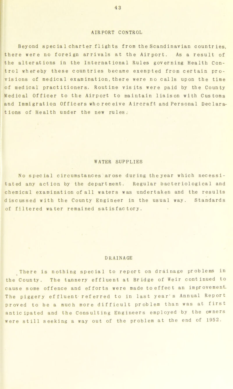 AIRPORT CONTROL Beyond spec ia 1 charter flights from the Scandinavian countries, there were no foreign arrivals at the Airport. As a result of the alterations in the International Rules governing Health Con- trol whereby these countries became exempted from certain pro- visions of medical examination,there were no calls upon the time of medical practitioners. Routine visits were paid by the County Medical Officer to the Airport to maintain liaison with Customs and Immigration Officers wh oreceive Aircraft and Personal Declara- tions of Health under the new rules. WATER SUPPLIES No special circumstances arose during theyear which necessi- tated any action by the department. Regular bacteriological and chemical examination of all waters was undertaken and the results discussed with the County Engineer in the usual way. Standards of filtered water remained satisfactory. DRAINAGE There is nothing special to report on drainage problems in the County. The tannery effluent at Bridge of Weir continued to cause some offence and efforts were made toeffect an improvement. The piggery effluent referred to in last year s Annual Report proved to be a much more difficult problem than was at first anticipated and the Consulting Engineers employed by the owners were still seeking a way out of the problem at the end of 1952.