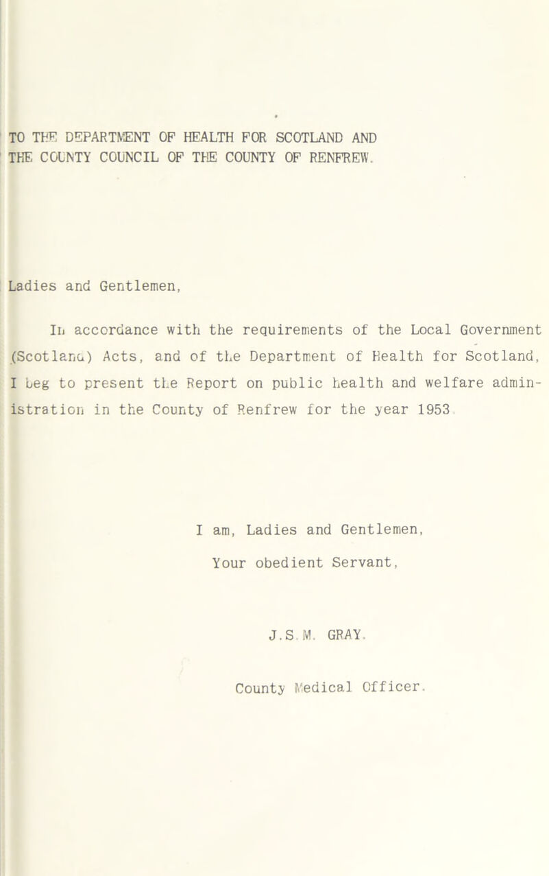 TO THE DEPARTMENT OF HEALTH FOR SCOTLAND AND THE COUNTY COUNCIL OF TIE COUNTY OF RENFREW. Ladies and Gentlemen, In accordance with the requirements of the Local Government (Scotlana) Acts, and of the Department of Health for Scotland, I Leg to present the Report on public health and welfare admin- istration in the County of Renfrew for the year 1953 I am, Ladies and Gentlemen, Your obedient Servant, J.S M. GRAY.