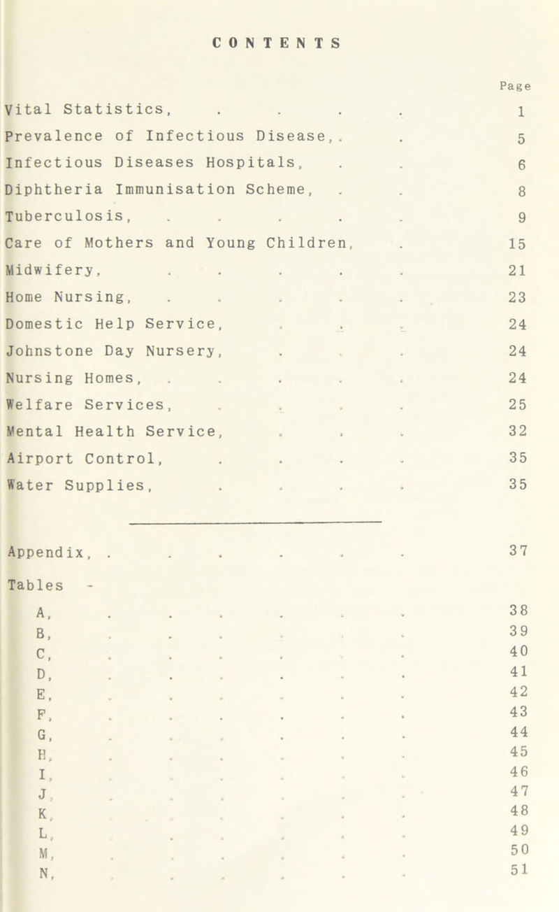 CONTENTS Page Vital Statistics, .... 1 Prevalence of Infectious Disease,. . 5 Infectious Diseases Hospitals, . . 6 Diphtheria Immunisation Scheme, . . 8 Tuberculosis, ..... 9 Care of Mothers and Young Children, . 15 Midwifery, ..... 21 Home Nursing, ..... 23 Domestic Help Service, . 24 Johnstone Day Nursery, . . 24 Nursing Homes, ..... 24 Welfare Services, .... 25 Mental Health Service, ... 32 Airport Control, .... 35 Water Supplies, .... 35 Appendix, ...... 37 Tables A 38 B . 39 C, . . . . . 40 D, ..... 41 E, ..... 42 p, ..... 43 G, ..... 44 H, ..... 45 I, ..... 46 J, 47 K, ..... 48 L, 49 M, ..... 50 N, ..... - 51