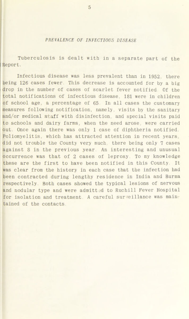 PREVALENCE OF INFECTIOUS DISEASE Tuberculosis is dealt with in a separate part of the Report. Infectious disease was less prevalent than in 1952, there being 126 cases fewer This decrease is accounted for by a big drop in the number of cases of scarlet fever notified Of the total notifications of infectious disease 181 were in children of school age., a percentage of 65 In all cases the customary measures following notification: namely, visits by the sanitary and/or medical staff with disinfection and special visits paid to schools and dairy farms, when the need arose were carried out Once again there was only 1 case of diphtheria notified. Poliomyelitis, which has attracted attention in recent years did not trouble the County very much there being only 7 cases against 8 in the previous year An interesting and unusual occurrence was that of 2 cases of leprosy To my knowledge these are the first to have been notified in this County It was clear from the history in each case that the infection had been contracted during lengthy residence in India and Burma respectively Both cases showed the typical lesions of nervous and nodular type and were admitted to Ruchill Fever Hospital for isolation and treatment A careful sur/eillance was main tained of the contacts