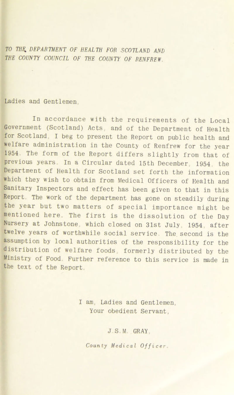 TO THE. DEPARTMENT OF HEALTH FOR SCOTLAND AND THE COUNTY COUNCIL OF THE COUNTY OF RENFREW Ladies and Gentlemen In accordance with the requirements of the Local Government (Scotland) Acts, and of the Department of Health for Scotland I beg to present the Report on public health and welfare administration in the County of Renfrew for the year 1954 The form of the Report differs slightly from that of previous years In a Circular dated 15th December. 1954 the Department of Health for Scotland set forth the information which they wish to obtain from Medical Officers of Health and Sanitary Inspectors and effect has been given to that in this Report The work of the department has gone on steadily during the year but two matters of special importance might be mentioned here. The first is the dissolution of the Day Nursery at Johnstone which closed on 31st July, 1954 after twelve years of worthwhile social service The second is the assumption by local authorities of the responsibility for the distribution of welfare foods formerly distributed by the Ministry of Food Further reference to this service is made in the text of the Report I am, Ladies and Gentlemen, Your obedient Servant, J S M GRAY