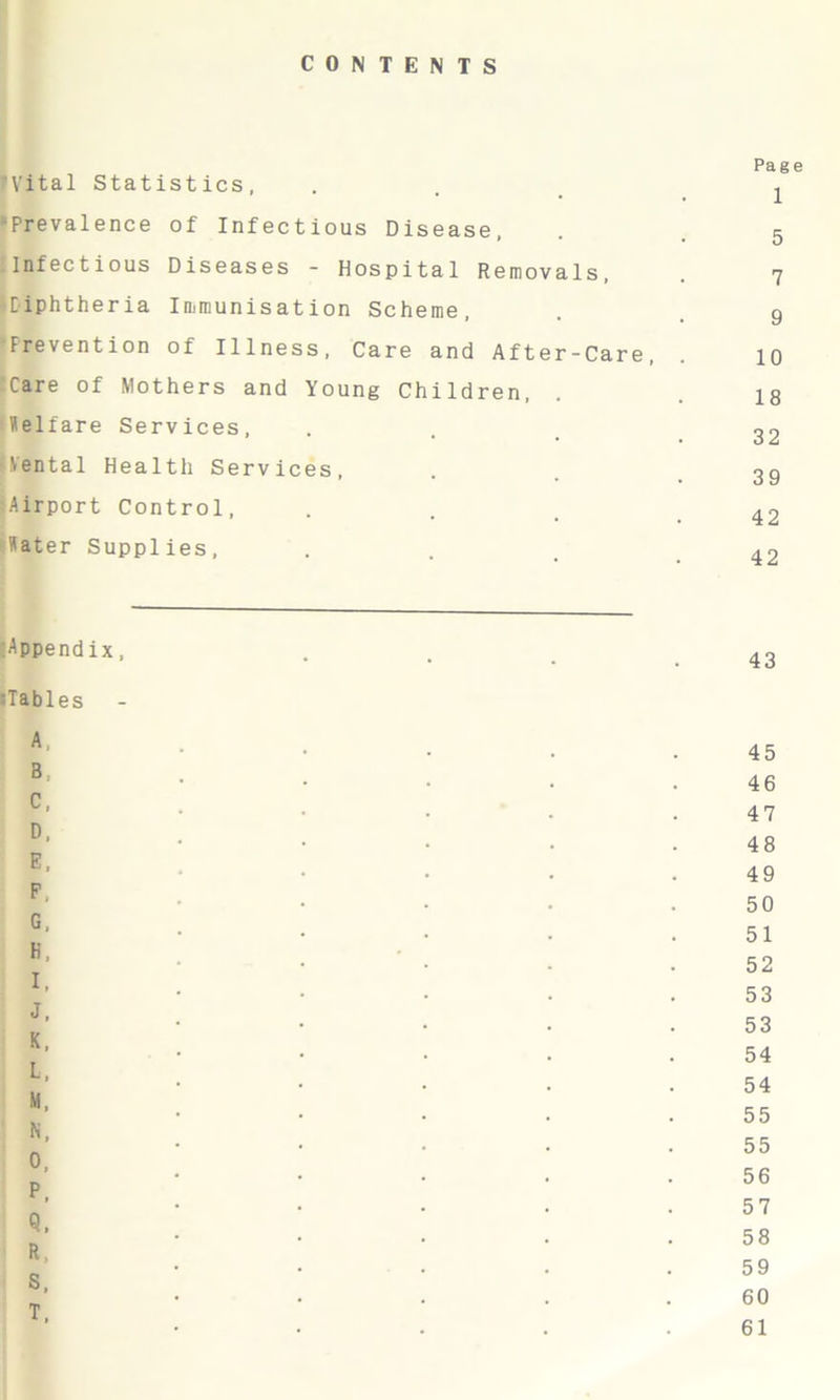 CONTENTS 'Vital Statistics, •Prevalence of Infectious Disease, Infectious Diseases - Hospital Removals, ■Diphtheria Immunisation Scheme, Prevention of Illness, Care and After-Care, Care of Mothers and Young Children, Welfare Services, Yental Health Services, ;Airport Control, Water Supplies, Page 1 5 7 9 10 18 32 39 42 42 Appendix, »Tables A, B; C, D, E, P. G, H, I, J, K, L, M, N, O, P, Q, R, S, T, 43 45 46 47 48 49 50 51 52 53 53 54 54 55 55 56 57 58 59 60 61