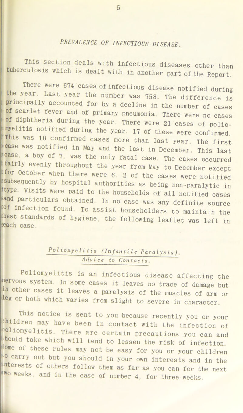 PREVALENCE OF INFECTIOUS DISEASE. This section deals with infectious diseases other than tuberculosis which is dealt with in another part of the Report. There were 674 cases of infectious disease notified during the year Last year the number was 758. The difference is principally accounted for by a decline in the number of cases of scarlet fever and of primary pneumonia There were no cases of diphtheria during the year There were 21 cases of polio- ; myelitis notified during the year. 17 of these were confirmed. This was 10 confirmed cases more than last year The first •case was notified in May and the last in December. This last scase a boy of 7 was the only fatal case The cases occurred -airly evenly throughout the year from May to December except -for October when there were 6 2 of the cases were notified ^subsequently by hospital authorities as being non-paralytic in ype Visits were paid to the households of all notified cases sand particulars obtained In no case was any definite source -of infection found. To assist householders to maintain the -best standards of hygiene, the following leaflet was left in seach case Poliomyelitis (Infantile Paralysis) Advice to Contacts Poliomyelitis is an infectious disease affecting the nervous system In some cases it leaves no trace of damage but Jn other cases it leaves a paralysis of the muscles of arm or eg or both which varies from slight to severe in character This notice is sent to you because recently you or your •hildren may have been in contact with the infection of ‘Poliomyelitis There are certain precautions you can and hould take which will tend to lessen the risk of infection ►>ome of these rules may not be easy for you or your children r carr> out but you should in your own interests and in the interests of others follow them as far as you can for the next iwo weeks and in the case of number 4. for three weeks 1.