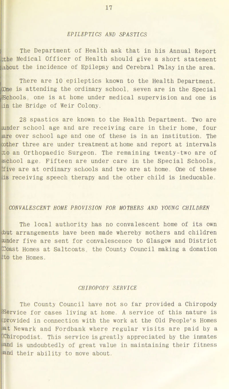EPILEPTICS AND SPASTICS The Department of Health ask that in his Annual Report :the Medical Officer of Health should give a short statement about the incidence of Epilepsy and Cerebral Palsy in the area. There are 10 epileptics known to the Health Department. Tne is attending the ordinary school, seven are in the Special Schools one is at home under medical supervision and one is an the Bridge of Weir Colony. 28 spastics are known to the Health Department. Two are under school age and are receiving care in their home, four iare over school age and one of these is in an institution. The zother three are under treatment at home and report at intervals zto an Orthopaedic Surgeon. The remaining twenty-two are of school age Fifteen are under care in the Special Schools, ifive are at ordinary schools and two are at home One of these lis receiving speech therapy and the other child is ineducable. CONVALESCENT HOME PHOVISION FOR MOTHERS AND YOUNG CHILDREN The local authority has no convalescent home of its own zbut arrangements have been made whereby mothers and children under five are sent for convalescence to Glasgow and District Toast Homes at Saltcoats, the County Council making a donation tto the Homes. CHIROPODY SERVICE The County Council have not so far provided a Chiropody Service for cases living at home A service of this nature is ‘.provided in connection with the work at the Old People’s Homes at Newark and Fordbank where regular visits are paid by a ‘Chiropodist This service is greatly appreciated by the inmates and is undoubtedly of great value in maintaining their fitness and their ability to move about