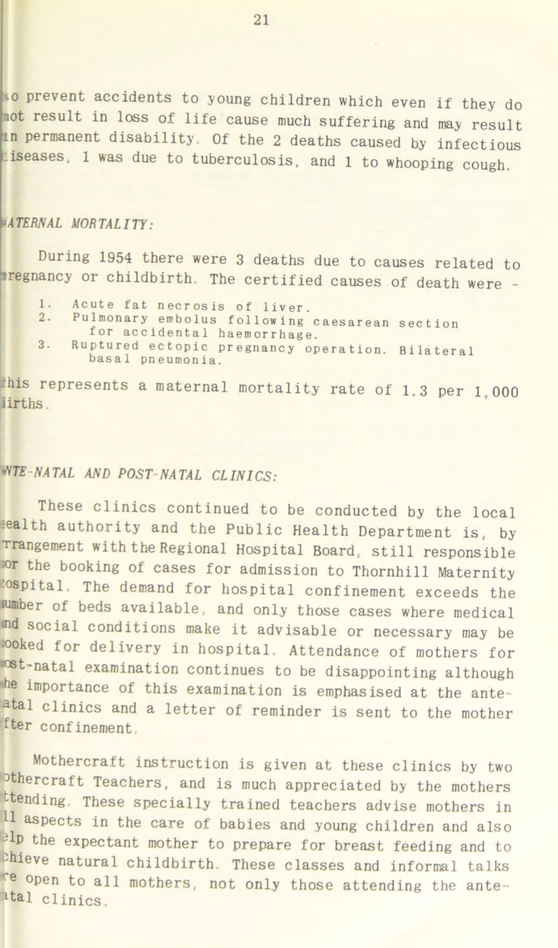 io prevent accidents to young children which even if they do aot result in loss of life cause much suffering and may result in permanent disability. Of the 2 deaths caused by infectious .iseases, 1 was due to tuberculosis, and 1 to whooping cough. ‘ATERNAL MORTALITY: During 1954 there were 3 deaths due to causes related to tregnancy or childbirth. The certified causes of death were - 1. Acute fat necrosis of liver. 2. Pulmonary embolus following caesarean section for accidental haemorrhage. 3. Ruptured ectopic pregnancy operation. Bilateral basal pneumonia. ‘bis represents a maternal mortality rate of 1.3 per 1 000 iirths. ^TE NATAL AND POST-NATAL CLINICS: These clinics continued to be conducted by the local -ealth authority and the Public Health Department is, by Trangement with the Regional Hospital Board, still responsible »r the booking of cases for admission to Thornhill Maternity hospital. The demand for hospital confinement exceeds the ■umber of beds available, and only those cases where medical rod social conditions make it advisable or necessary may be :ooked for delivery in hospital. Attendance of mothers for ■ost-natal examination continues to be disappointing although 'he importance of this examination is emphasised at the ante- natal clinics and a letter of reminder is sent to the mother fter confinement. Mothercraft instruction is given at these clinics by two 3thercraft Teachers, and is much appreciated by the mothers ^tending These specially trained teachers advise mothers in ^ asPects in the care of babies and young children and also -•-lp the expectant mother to prepare for breast feeding and to i-hieve natural childbirth These classes and informal talks 6 open to all mothers, not only those attending the ante- ltal clinics.