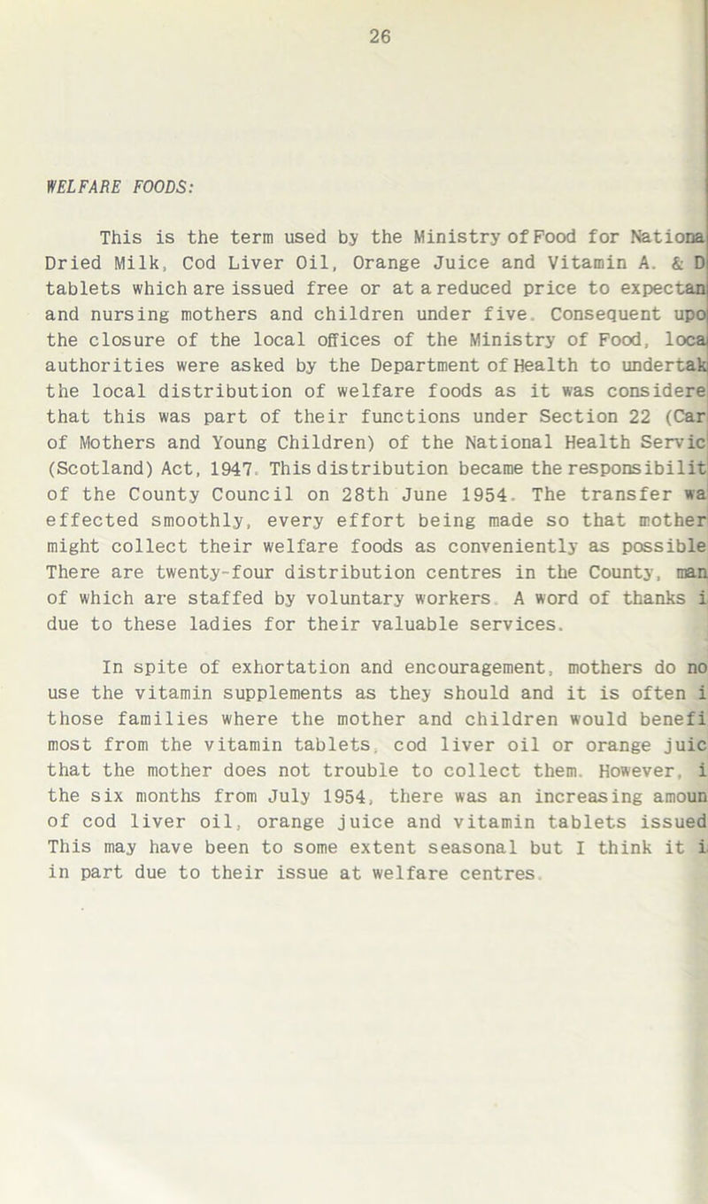 WELFARE FOODS: This is the term used by the Ministry of Food for Nationa Dried Milk, Cod Liver Oil, Orange Juice and Vitamin A. & D tablets which are issued free or at a reduced price to expectan and nursing mothers and children under five. Consequent upo the closure of the local offices of the Ministry of Food, loca authorities were asked by the Department of Health to undertaki the local distribution of welfare foods as it was considere that this was part of their functions under Section 22 (Car of Mothers and Young Children) of the National Health Servic* (Scotland) Act, 1947. This distribution became the responsibilit of the County Council on 28th June 1954 The transfer wa effected smoothly, every effort being made so that mother might collect their welfare foods as conveniently as possible There are twenty-four distribution centres in the County, man of which are staffed by voluntary workers A word of thanks i due to these ladies for their valuable services. In spite of exhortation and encouragement, mothers do no use the vitamin supplements as they should and it is often i those families where the mother and children would benefi most from the vitamin tablets, cod liver oil or orange juic that the mother does not trouble to collect them. However, i the six months from July 1954, there was an increasing amoun of cod liver oil, orange juice and vitamin tablets issued This may have been to some extent seasonal but I think it L in part due to their issue at welfare centres.