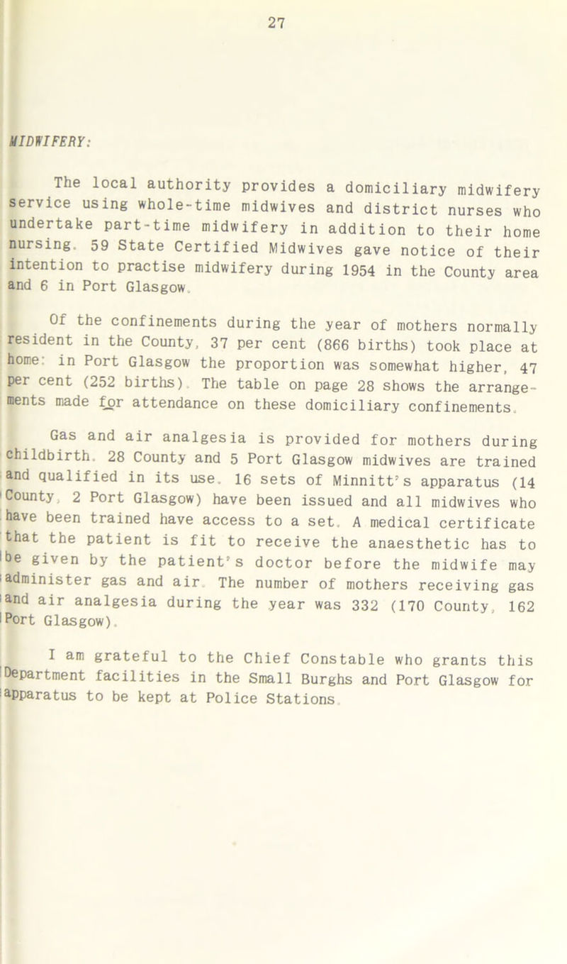 MIDWIFERY: The local authority provides a domiciliary midwifery service using whole-time midwives and district nurses who undertake part-time midwifery in addition to their home nursing. 59 State Certified Midwives gave notice of their intention to practise midwifery during 1954 in the County area and 6 in Port Glasgow Of the confinements during the year of mothers normally resident in the County, 37 per cent (866 births) took place at home in Port Glasgow the proportion was somewhat higher, 47 per cent (252 births). The table on page 28 shows the arrange- ments made for attendance on these domiciliary confinements. Gas and air analgesia is provided for mothers during childbirth. 28 County and 5 Port Glasgow midwives are trained and qualified in its use. 16 sets of Minnitt’s apparatus (14 'County. 2 Port Glasgow) have been issued and all midwives who have been trained have access to a set. A medical certificate that the patient is fit to receive the anaesthetic has to Ibe given by the patient s doctor before the midwife may 'administer gas and air The number of mothers receiving gas iand air analgesia during the year was 332 (170 County, 162 I Port Glasgow) I am grateful to the Chief Constable who grants this Department facilities in the Small Burghs and Port Glasgow for apparatus to be kept at Police Stations