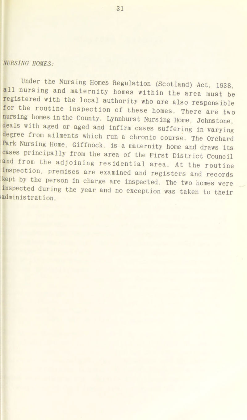 NURSING HOMES: Under the Nursing Homes Regulation (Scotland) Act, 1938 all nursing and maternity homes within the area must be registered with the local authority who are also responsible for the routine inspection of these homes. There are two nursing homes in the County, Lynnhurst Nursing Home Johnstone, deals with aged or aged and infirm cases suffering in varying degree from ailments which run a chronic course. The Orchard Park Nursing Home, Giffnock, is a maternity home and draws its cases principally from the area of the First District Council and from the adjoining residential area. At the routine inspection, premises are examined and registers and records kept by the person in charge are inspected. The two homes were inspected during the year and no exception was taken to their i administration