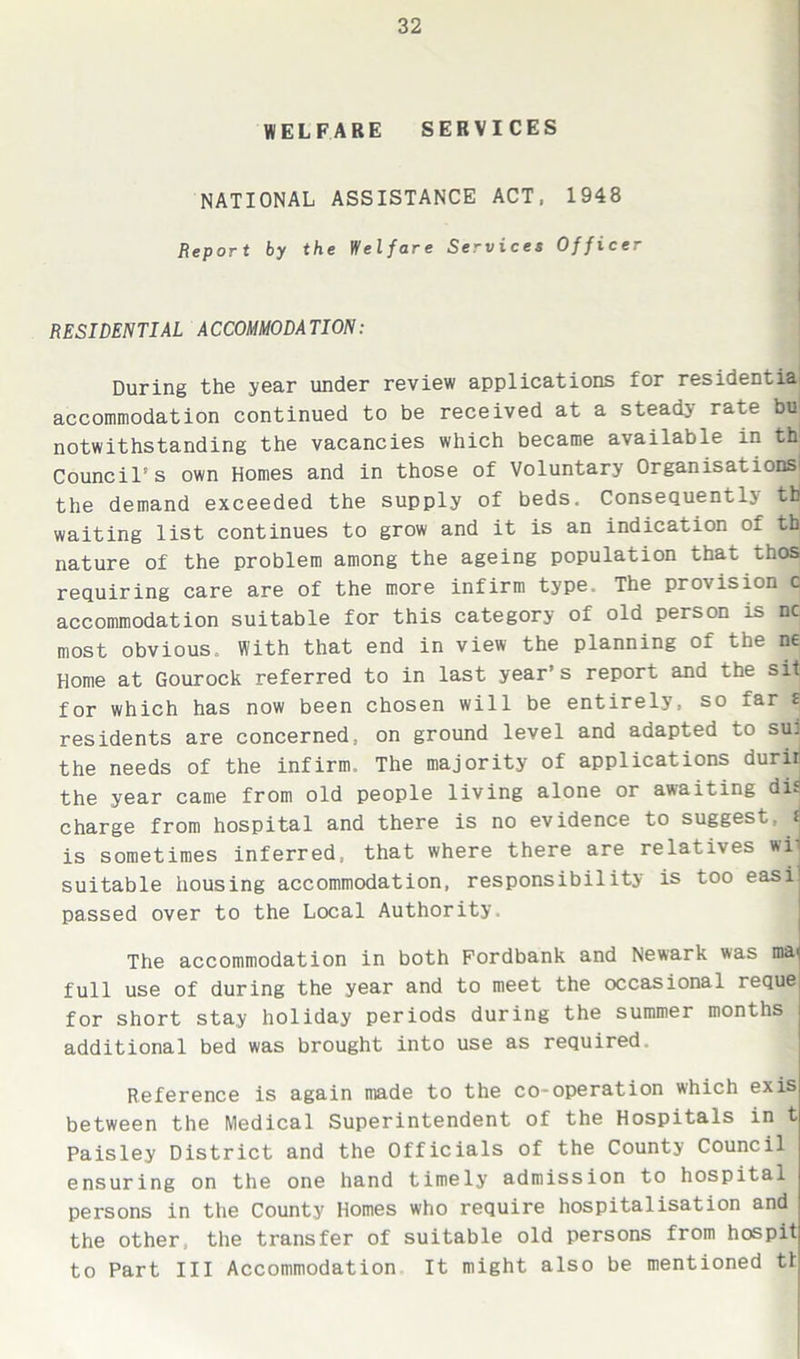 WELFARE SERVICES NATIONAL ASSISTANCE ACT, 1948 Report by the Welfare Services Officer RESIDENTIAL ACCOMMODATION: During the year under review applications for residentia accommodation continued to be received at a stead} rate bu notwithstanding the vacancies which became available in th Council's own Homes and in those of Voluntary Organisat ions^ the demand exceeded the supply of beds. Consequently tti waiting list continues to grow and it is an indication of th nature of the problem among the ageing population that thosj requiring care are of the more infirm type. The provision c accommodation suitable for this category of old person is nc most obvious. With that end in view the planning of the ne Home at Gourock referred to in last year’s report and the sit for which has now been chosen will be entirely, so far £ residents are concerned, on ground level and adapted to su] the needs of the infirm. The majority of applications durir the year came from old people living alone or awaiting di^ charge from hospital and there is no evidence to suggest, t is sometimes inferred, that where there are relatives wi suitable housing accommodation, responsibility is too easij passed over to the Local Authority. The accommodation in both Fordbank and Newark was mai full use of during the year and to meet the occasional reque for short stay holiday periods during the summer months additional bed was brought into use as required. Reference is again made to the co-operation which exis between the Medical Superintendent of the Hospitals in t Paisley District and the Officials of the County Council ensuring on the one hand timely admission to hospital persons in the County Homes who require hospitalisation and the other, the transfer of suitable old persons from hospit to Part III Accommodation It might also be mentioned tt