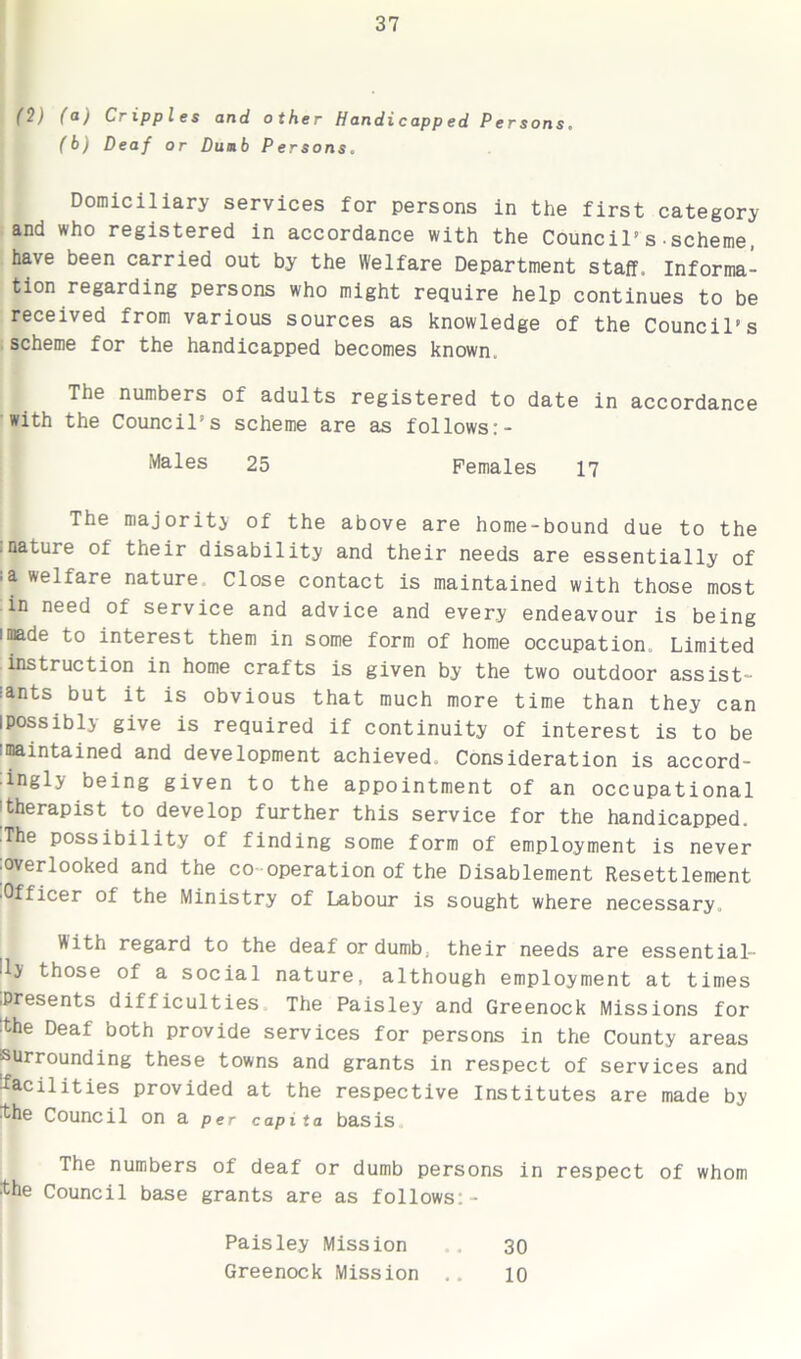 I ($) (a) Cripples and other Handicapp ed Persons. (b) Deaf or Dumb Persons. Domiciliary services for persons in the first category and who registered in accordance with the Council’s-scheme, have been carried out by the Welfare Department staff. Informa- tion regarding persons who might require help continues to be received from various sources as knowledge of the Council’s scheme for the handicapped becomes known. The numbers of adults registered to date in accordance with the Council’s scheme are as follows:- Males 25 Females 17 The majority of the above are home-bound due to the :nature of their disability and their needs are essentially of ;a welfare nature Close contact is maintained with those most in need of service and advice and every endeavour is being imade to interest them in some form of home occupation. Limited instruction in home crafts is given by the two outdoor assist- rants but it is obvious that much more time than they can ipossibly give is required if continuity of interest is to be ■maintained and development achieved. Consideration is accord- ingly being given to the appointment of an occupational |therapist to develop further this service for the handicapped. The possibility of finding some form of employment is never overlooked and the co operation of the Disablement Resettlement ■Officer of the Ministry of Labour is sought where necessary. With regard to the deaf or dumb, their needs are essential- lly those of a social nature, although employment at times .Presents difficulties The Paisley and Greenock Missions for ■the Deaf both provide services for persons in the County areas surrounding these towns and grants in respect of services and facilities provided at the respective Institutes are made by ^he Council on a per capita basis The numbers of deaf or dumb persons in respect of whom the Council base grants are as follows:- Paisley Mission 30 Greenock Mission ,. 10