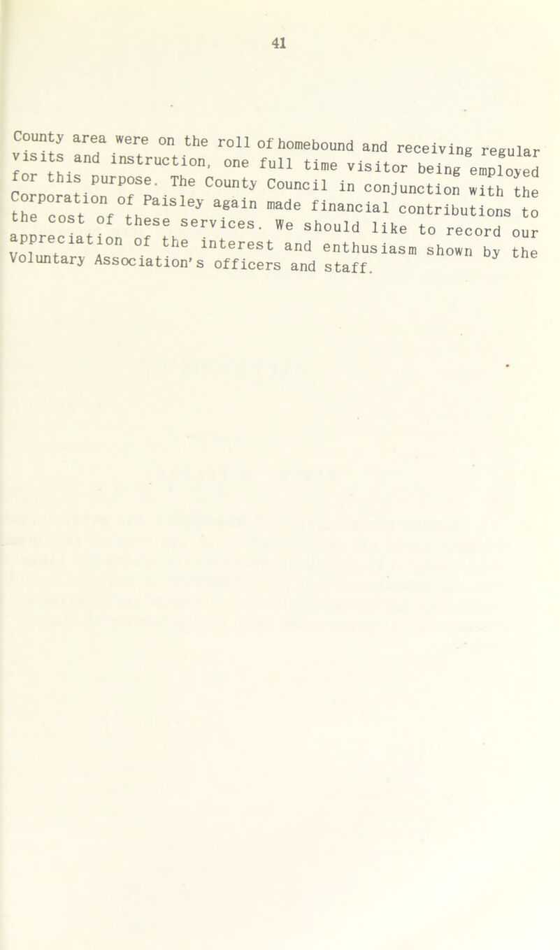 Count, area »ere on the roll of homebound and receiving regular tsits and instruction, one full tine visitor being eXed CorrporationroTpa T C°UnCl1 *” conJ“'Ktl° *ltb the the cost of these 1 aeal ade fian°lal “fibutions to cost of these services. We should like to record our rrr °f the intereSt and enthus-s* Shown b, the Voluntary Association’s officers and staff.