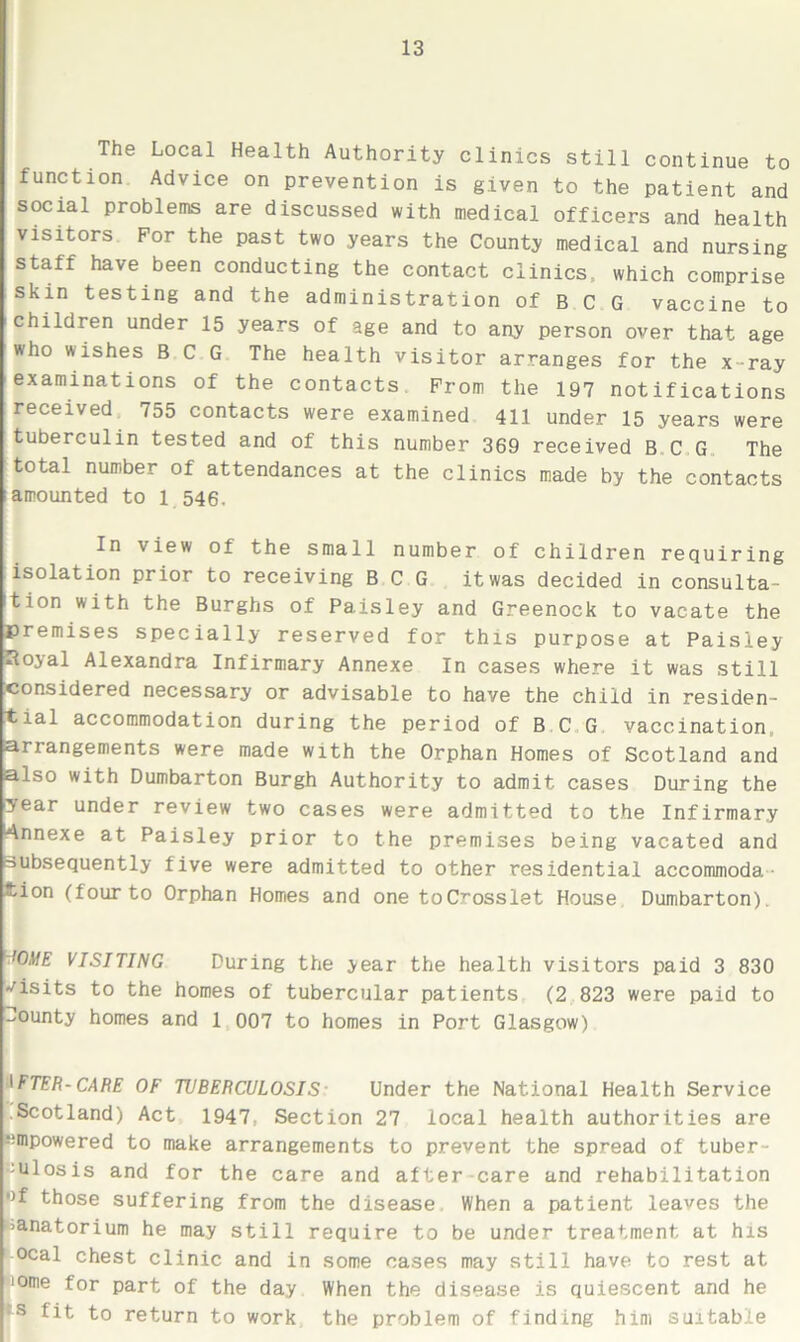 The Local Health Authority clinics still continue to function Advice on prevention is given to the patient and social problems are discussed with medical officers and health visitors For the past two years the County medical and nursing staff have been conducting the contact clinics, which comprise skin testing and the administration of B C G vaccine to children under 15 years of age and to any person over that age who wishes BCG The health visitor arranges for the x-ray examinations of the contacts From the 197 notifications received 755 contacts were examined 411 under 15 years were tuberculin tested and of this number 369 received BCG The total number of attendances at the clinics made by the contacts iamounted to 1 546. In view of the small number of children requiring isolation prior to receiving BCG it was decided in consulta- tion with the Burghs of Paisley and Greenock to vacate the premises specially reserved for this purpose at Paisley Hoyal Alexandra Infirmary Annexe In cases where it was still considered necessary or advisable to have the child in residen- tial accommodation during the period of B C G vaccination, ariangements were made with the Orphan Homes of Scotland and also with Dumbarton Burgh Authority to admit cases During the year under review two cases were admitted to the Infirmary Annexe at Paisley prior to the premises being vacated and subsequently five were admitted to other residential accommoda •tion (four to Orphan Homes and one toC^osslet House Dumbarton), !OME VISITING During the year the health visitors paid 3 830 visits to the homes of tubercular patients (2 823 were paid to County homes and 1 007 to homes in Port Glasgow) IFTER-CARE OF TUBERCULOSIS Under the National Health Service Scotland) Act 1947, Section 27 local health authorities are -empowered to make arrangements to prevent the spread of tuber- :ulosis and for the care and after care and rehabilitation •>f those suffering from the disease When a patient leaves the ■anatorium he may still require to be under treatment at his ocal chest clinic and in some cases may still have to rest at iome for part of the day When the disease is quiescent and he *s fit to return to work the problem of finding him suitable