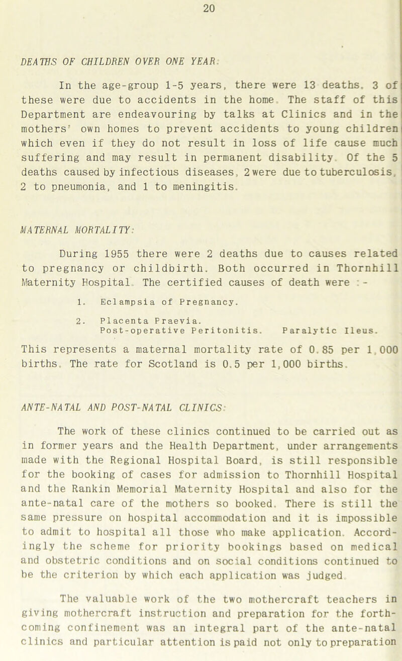 DEATHS OF CHILDREN OVER ONE YEAR In the age-group 1-5 years, there were 13 deaths. 3 of these were due to accidents in the home The staff of this Department are endeavouring by talks at Clinics and in the mothers' own homes to prevent accidents to young children which even if they do not result in loss of life cause much suffering and may result in permanent disability. Of the 5 deaths caused by infectious diseases, 2were due to tuberculosis. 2 to pneumonia, and 1 to meningitis. MATERNAL MORTALITY: During 1955 there were 2 deaths due to causes related to pregnancy or childbirth. Both occurred in Thornhill Maternity Hospital The certified causes of death were :- 1. Eclampsia of Pregnancy. 2. Placenta Praevia. Post-operative Peritonitis. Paralytic Ileus. This represents a maternal mortality rate of 0.85 per 1.000 births. The rate for Scotland is 0.5 per 1,000 births. ANTE-NATAL AND POST-NATAL CLINICS: The work of these clinics continued to be carried out as in former years and the Health Department, under arrangements made with the Regional Hospital Board, is still responsible for the booking of cases for admission to Thornhill Hospital and the Rankin Memorial Maternity Hospital and also for the ante-natal care of the mothers so booked. There is still the same pressure on hospital accommodation and it is impossible to admit to hospital all those who make application. Accord- ingly the scheme for priority bookings based on medical and obstetric conditions and on social conditions continued to be the criterion by which each application was judged The valuable work of the two mothercraft teachers in giving mothercraft instruction and preparation for the forth- coming confinement was an integral part of the ante-natal clinics and particular attention is paid not only to preparation